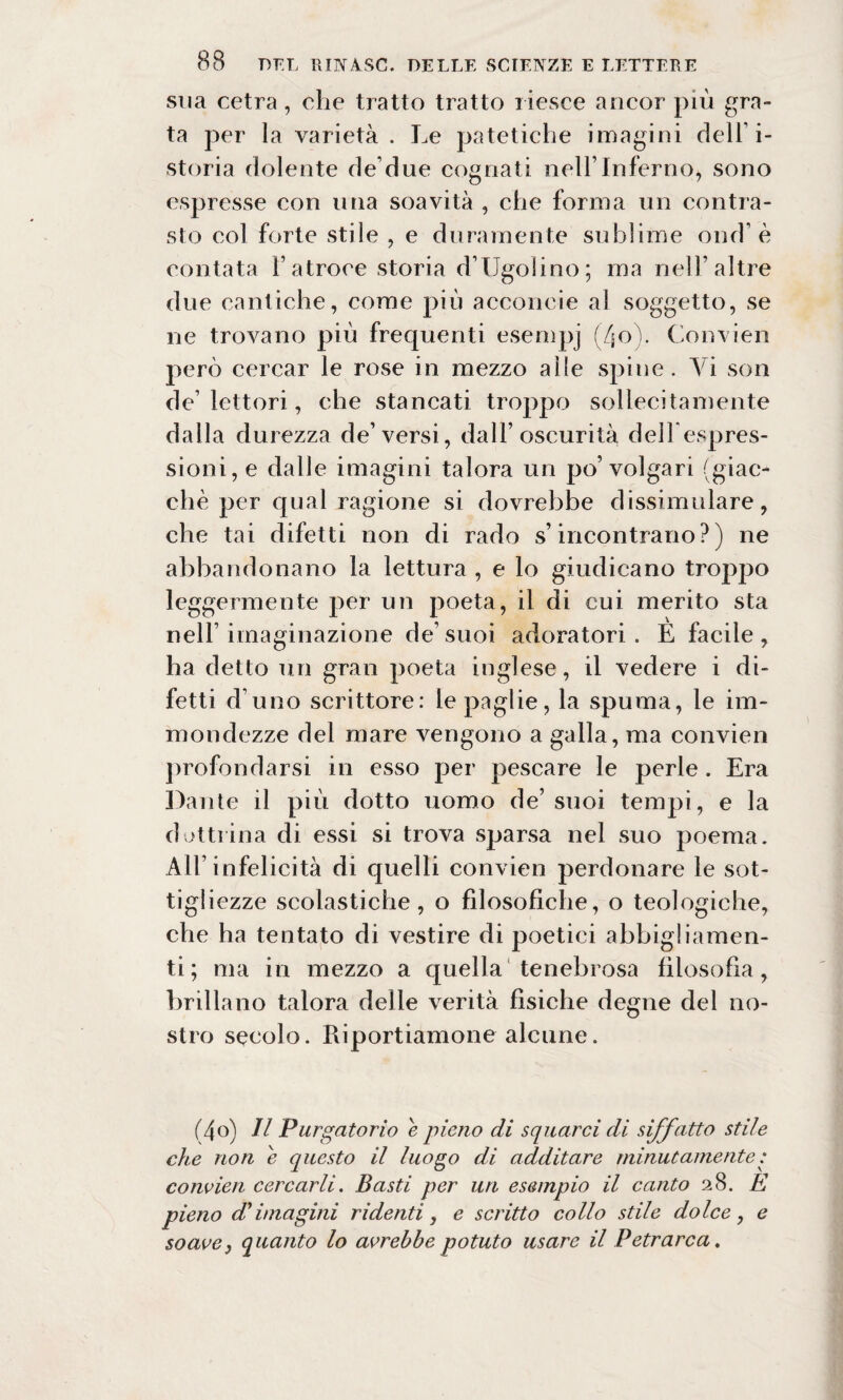 sua cetra, che tratto tratto riesce ancor più grn- ta per la varietà . Le patetiche imagini dell’i- storia dolente de due cognati nell’Inferno, sono espresse con una soavità , che forma un contra¬ sto col forte stile , e duramente sublime ond’ è contata l’atroce storia d’TJgoiino; ma nell’altre due cantiche, come più acconeie al soggetto, se ne trovano più frequenti esempj (Zjo). Convien però cercar le rose in mezzo alle spine. Yi son de’lettori, che stancati troppo sollecitamente dalla durezza de’versi, dall’oscurità deilespres- sioni, e dalle imagini talora un po’volgari (giac¬ ché per qual ragione si dovrebbe dissimulare, che tai difetti non di rado s’incontrano?) ne abbandonano la lettura , e lo giudicano troppo leggermente per un poeta, il di cui merito sta nell’imaginazione de’suoi adoratori . E facile, ha detto un gran poeta inglese, il vedere i di¬ fetti d’uno scrittore: le paglie, la spuma, le im¬ mondezze del mare vengono a galla, ma convien profondarsi in esso per pescare le perle . Era Dante il più dotto uomo de’ suoi tempi, e la dottrina di essi si trova sparsa nel suo poema. All’infelicità di quelli convien perdonare le sot¬ tigliezze scolastiche, o filosofiche, o teologiche, che ha tentato di vestire di poetici abbigliamen¬ ti; ma in mezzo a quella tenebrosa filosofia, brillano talora delle verità fisiche degne del no¬ stro secolo. Riportiamone alcune. (4o) Il Purgatorio e pieno di squarci di siffatto stile che non e questo il luogo di additare minutamente: convien cercarli. Basti per un esempio il canto 28. E pieno di imagini ridenti, e scritto collo stile dolce, e soave, quanto lo avrebbe potuto usare il Petrarca.