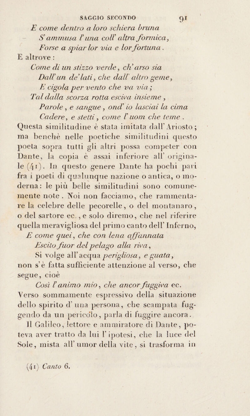 E come dentro a loro schiera bruna $ ammusa V una coll’ altra formicay Forse a spiar lor via e lorfortuna. E altrove : Come di un stizzo verde, eh’arse sia Dall’ un dedati, che dall altro geme y E cigola per vento che va via ; Tal dalla scorza rotta estiva insieme , Parole , e sangue , ondi io lasciai la cima Cadere, e stetti y come T uom che teme . Questa similitudine è stata imitata dall’Ariosto ; ma benché nelle poetiche similitudini questo poeta sopra tutti gli altri possa competer con Dante, la copia è assai inferiore all1 origina¬ le (40 • In questo genere Dante ha pochi pari fra i poeti di qualunque nazione o antica, o mo¬ derna : le più belle similitudini sono comune¬ mente note . Noi non facciamo, che rammenta¬ re la celebre delle pecorelle, o del montanaro, o del sartore ec., e solo diremo, che nel riferire quella meravigliosa del primo canto dell’ Inferno, E come quei, che con lena affannata Escilo fuor del pelago alla riva, Si volge all7 acqua perigliosa, e guata, non s é fatta sufficiente attenzione al verso, che segue, cioè Così r animo mio, che ancor fuggiva ec. Verso sommamente espressivo della situazione dello spirito d’uria persona, che scampata fug¬ gendo da un pericolo, parla di fuggire ancora. Il Galileo, lettore e ammiratore di Dante, po¬ teva aver tratto da lui l’ ipotesi, che la luce del Soie, mista all’ umor della vite, si trasforma in (4i) Canto 6.