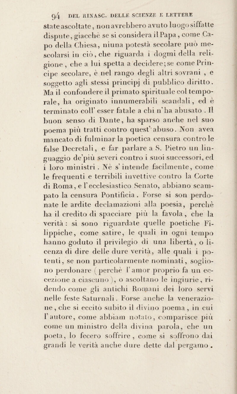 state ascoltate, non avrebbero avuto luogo siffatte dispute, giacché se si considera il Papa , come Ca¬ po della Chiesa, niuna potestà secolare può me¬ scolarsi in ciò, che riguarda i dogmi della reli¬ gione , che a lui spetta a decidere;se come Prin¬ cipe secolare, è nel rango degli altri sovrani , e soggetto agli stessi principi di pubblico diritto. Ma il confondere il primato spirituale col tempo¬ rale, ha originato innumerabili scandali, ed è terminato colb esser fatale a chi n’ha abusato . Il buon senso di Dante, ha sparso anche nel suo poema più tratti contro quest’' abuso. Non avea mancato di fulminar la poetica censura controle false Decretali, e far parlare a S. Pietro un lin¬ guaggio depiù severi contro i suoi successori, ed i loro ministri . Nè s’intende facilmente, come le frequenti e terribili invettive contro la Corte di Roma, e Pecclesiastico Senato, abbiano scam¬ pato la censura Pontificia . Forse si son perdo¬ nate le ardite declamazioni alla poesia, perchè ha il credito di spacciare più la favola, che la verità : si sono riguardate quelle poetiche Fi¬ lippiche, come satire, le quali in ogni tempo hanno goduto il privilegio di una libertà, o li¬ cenza di dire delie dure verità, alle quali i po¬ tenti, se non particolarmente nominati, soglio¬ no perdonare (perchè V amor proprio fa un ec¬ cezione a ciascuno), o ascoltano le ingiurie, ri¬ dendo come gli antichi Romani dei loro servi nelle feste Saturnali. Forse anche la venerazio¬ ne , che si eccito subito il divino poema , in cui l’autore, come abbiaci notato, comparisce più come un ministro della divina parola, che un poeta, lo fecero soffrire, come si soffrono dai grandi le verità anche dure dette dal pergamo .