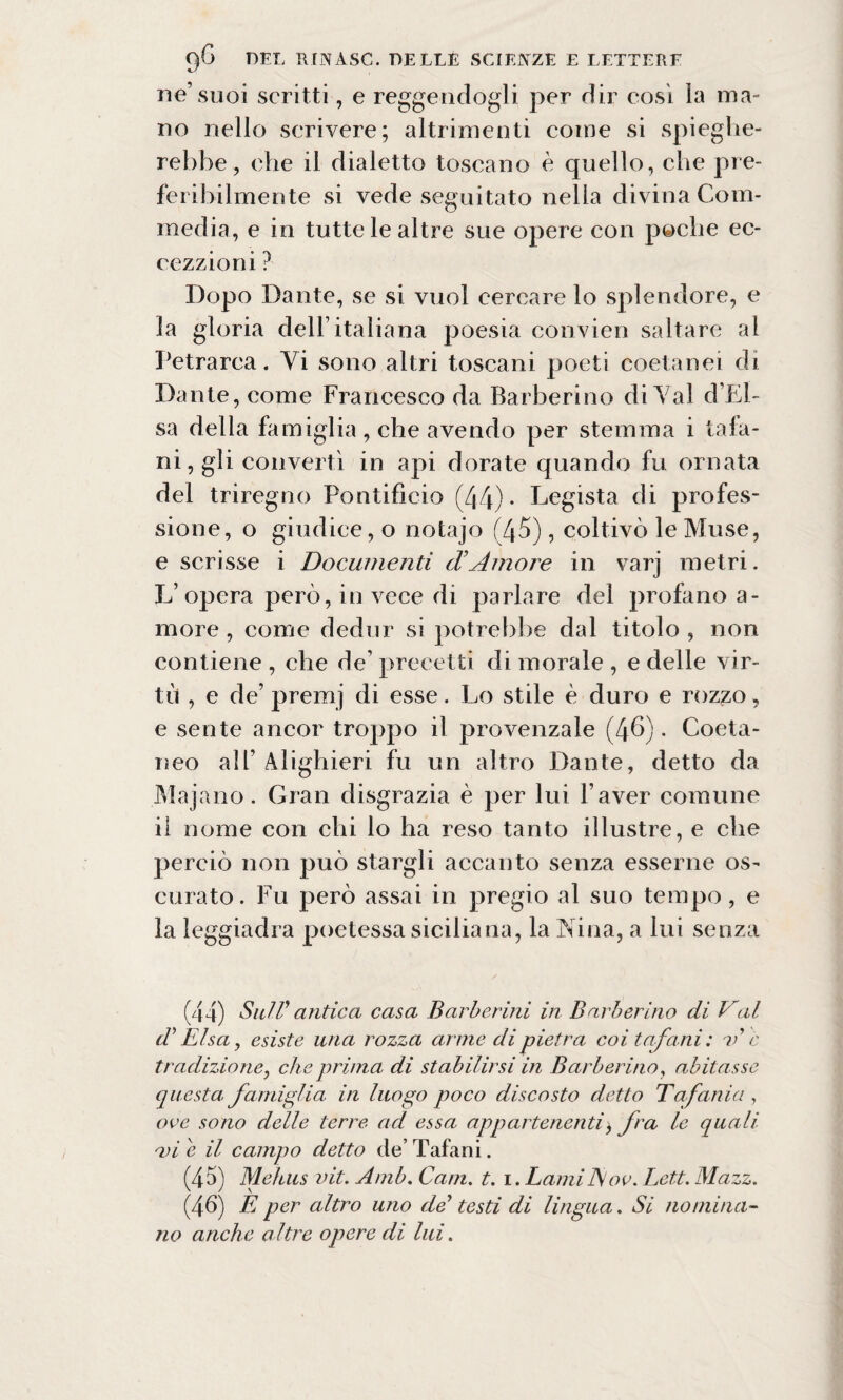 ne’suoi scritti, e reggendogli per dir così la ma¬ no nello scrivere; altrimenti come si spieghe¬ rebbe, che il dialetto toscano è quello, che pre¬ feribilmente si vede seguitato nella divina Com¬ media, e in tutte le altre sue opere con poche ec- cezzioni ? Dopo Dante, se si vuol cercare lo splendore, e la gloria dell’italiana poesia convien saltare al Petrarca. Yi sono altri toscani poeti coetanei di Dante, come Francesco da Barberino di Yal d’El- sa della famiglia , che avendo per stemma i tafa¬ ni, gli convertì in api dorate quando fu ornata del triregno Pontificio (44) • Legista di profes¬ sione, o giudice, o notajo (45), coltivò le Muse, e scrisse i Documenti cVAmore in varj metri. L’opera però, in vece di parlare del profano a- more , come dedur si potrebbe dal titolo , non contiene, che de’precetti dimorale, e delle vir¬ tù , e de’ premj di esse. Lo stile è duro e rozzo, e sente ancor troppo il provenzale (46). Coeta¬ neo all’ Alighieri fu un altro Dante, detto da Majano. Gran disgrazia è per lui l’aver comune il nome con chi lo ha reso tanto illustre, e che perciò non può stargli accanto senza esserne os¬ curato. Fu però assai in pregio al suo tempo, e la leggiadra poetessa siciliana, la Nina, a lui senza (44) SulV antica casa Barberini in Barberino di Val d’Elsa, esiste una rozza arme di pietra coi tafani: A c tradizione, che prima di stabilirsi in Barberino, abitasse questa famiglia in luogo poco discosto detto Tafanici, ove sono delle terre acl essa appartenenti> fra le quali a)i e il campo detto de’ Tafani. (45) Mehus vit. Amb. Cam. t. \.LamilSov. Lett. Mazz. (4-6) E per altro uno de testi di lingua. Si nomina¬ no anche altre opere di lui.