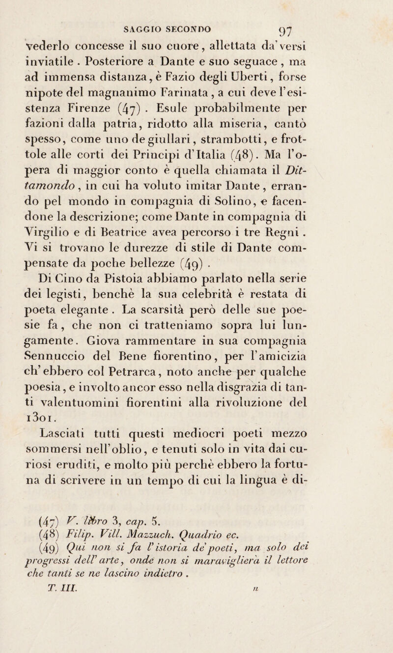 vederlo concesse il suo cuore, allettata da’versi inviatile . Posteriore a Dante e suo seguace , ma ad immensa distanza, è Fazio degli Uberti, forse nipote del magnanimo Farinata , a cui deve resi¬ stenza Firenze (47) . Esule probabilmente per fazioni dalla patria, ridotto alla miseria, cantò spesso, come uno de giullari, strambotti, e frot¬ tole alle corti dei Principi d’Italia (48). Ma l’o¬ pera di maggior conto è quella chiamata il Dit¬ tamondo , in cui ha voluto imitar Dante, erran¬ do pei mondo in compagnia di Solino, e facen¬ done la descrizione; come Dante in compagnia di Virgilio e di Beatrice avea percorso i tre Regni . Vi si trovano le durezze di stile di Dante com¬ pensate da poche bellezze (49) . Di Gino da Pistoia abbiamo parlato nella serie dei legisti, benché la sua celebrità è restata di poeta elegante . La scarsità però delle sue poe¬ sie fa, che non ci tratteniamo sopra lui lun¬ gamente. Giova rammentare in sua compagnia Sennuccio del Bene fiorentino, per l’amicizia eh’ ebbero col Petrarca, noto anche per qualche poesia, e involto ancor esso nella disgrazia di tan¬ ti valentuomini fiorentini alla rivoluzione del i3oi . Lasciati tutti questi mediocri poeti mezzo sommersi nell’oblio, e tenuti solo in vita dai cu¬ riosi eruditi, e molto più perchè ebbero la fortu¬ na di scrivere in un tempo di cui la lingua è di- (4 7) V. libro 3, cap. 5. (48) Filip. Vili. Mazzuoli. Quadrio ec. (49) Qui non si fa V istoria de poeti, ma solo dei progressi dell1 arte, onde non si maraviglierei il lettore che tanti se ne lascino indietro . T. III. ri