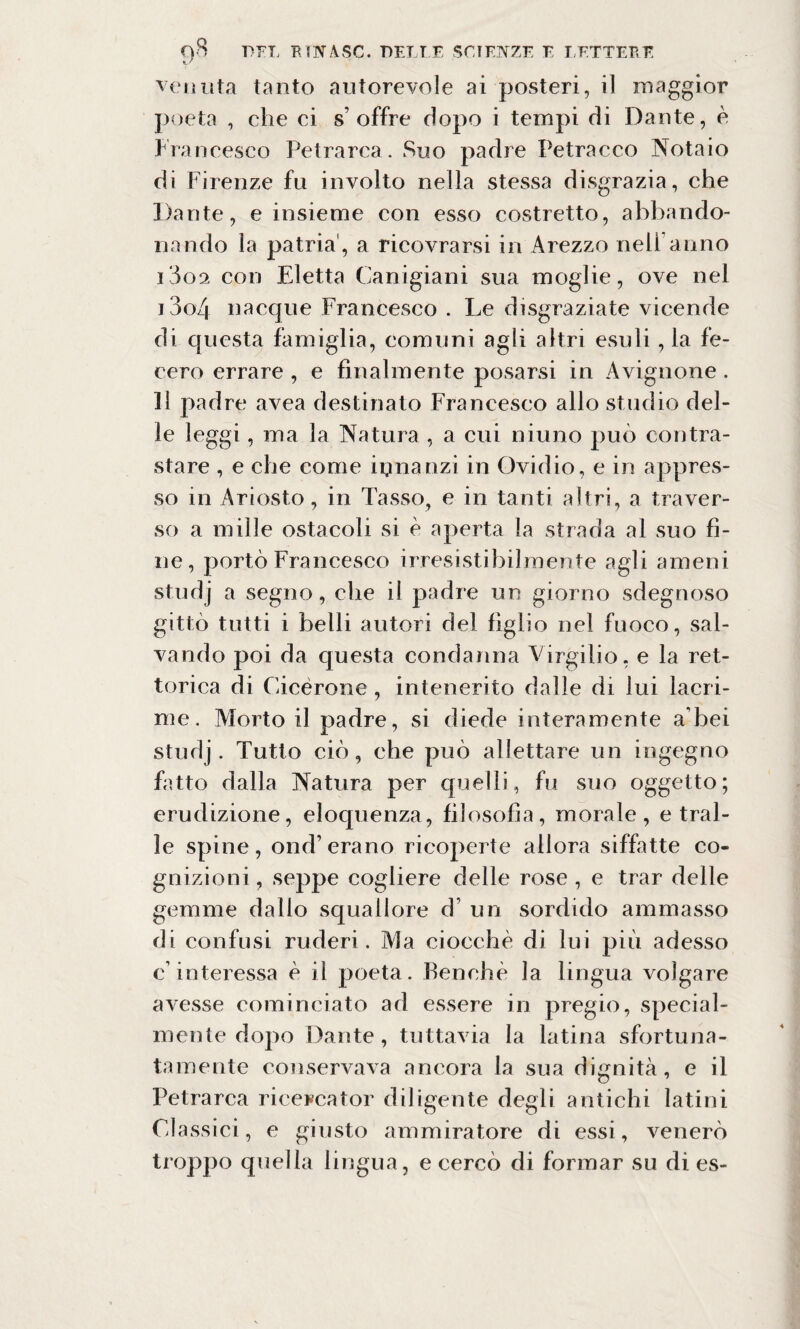 venuta tanto autorevole ai posteri, il maggior poeta , che ei s’offre dopo i tempi di Dante, è Francesco Petrarca . Suo padre Petracco Notaio di Firenze fu involto nella stessa disgrazia, che Dante, e insieme con esso costretto, abbando¬ nando la patria , a ricovrarsi in Arezzo nell anno i3oa con Eletta Ganigiani sua moglie, ove nel 13o4 nacque Francesco . Le disgraziate vicende di questa famiglia, comuni agli altri esuli, la fe¬ cero errare , e finalmente posarsi in Avignone . Il padre avea destinato Francesco allo studio del¬ le leggi, ma la Natura , a cui niuno può contra¬ stare , e che come innanzi in Ovidio, e in appres¬ so in Ariosto, in Tasso, e in tanti altri, a traver¬ so a mille ostacoli si é aperta la strada al suo fi¬ ne, portò Francesco irresistibilmente agli ameni studj a segno, che il padre un giorno sdegnoso gittò tutti i belli autori del figlio nel fuoco, sal¬ vando poi da questa condanna Virgilio, e la ret¬ toria di Cicerone, intenerito dalle di lui lacri¬ me. Morto il padre, si diede interamente a bei studj. Tutto ciò, che può allettare un ingegno fatto dalla Natura per quelli, fu suo oggetto; erudizione, eloquenza, filosofìa, morale, e trai¬ le spine, ond’ erano ricoperte allora siffatte co¬ gnizioni , seppe cogliere delle rose , e trar delle gemme dallo squallore d un sordido ammasso di confusi ruderi. Ma ciocché di lui più adesso c’ interessa è il poeta. Benché la lingua volgare avesse cominciato ad essere in pregio, special- mente dopo Dante, tuttavia la latina sfortuna¬ tamente conservava ancora la sua dignità, e il Petrarca ricercator diligente degli antichi latini Gl assici, e giusto ammiratore di essi, venerò troppo quella lingua, e cercò di formar su di es-