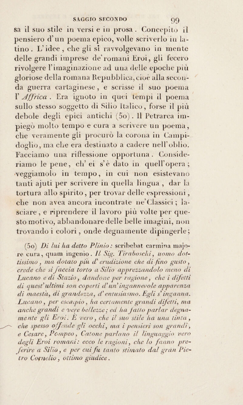 sa il suo stile in versi e in prosa . Concepito il pensiero d’un poema epico, volle scriverlo in la¬ tino . L’idee , che gii si ravvolgevano in mente delle grandi imprese de’romani Eroi, gli fecero rivolgere Vimaginazione ad una delle epoche più gloriose della romana Repubblica, cioè alla secon¬ da guerra cartaginese , e scrisse il suo poema F Affrica . Era ignoto in quei tempi il poema sullo stesso soggetto di Silio Italico, forse il più debole degli epici antichi (5o) . il Petrarca im¬ piegò molto tempo e cura a scrivere un poema, che veramente gli procurò la corona in Campi¬ doglio, ma che era destinato a cadere nell’oblio. o ~ Facciamo una riflessione opportuna . Conside¬ riamo le pene, eh’ei s’è dato in quelfopera ; •veggiamoto in tempo, in cui non esistevano tanti ajuti per scrivere in quella lingua , dar la tortura allo spirito , per trovar delle espressioni, che non avea ancora incontrate ne’Classici ; la¬ sciare , e riprendere il lavoro più volte per que¬ sto motivo, abbandonare delle belle imagini, non trovando i colori, onde degnamente dipingerle; i5o) Di lui ha detto Plinio: scribebat carmina majo- re cura, quam ingenio. Il Sig. Tir aho schi, uomo dot¬ tissimo , ma dotato piu d erudizione che di fino gusto , crede che si faccia torto a Silio apprezzandolo meno di Lucano e di Stazio, dandone per ragione, che i difetti di quest1 ultimi son coperti dun ingannevole apparenza di maestà, di grandezza, di’ entusiasmo. Egli s’inganna. Lucano , per esempio, ha certamente grandi difetti, ma anche grandi e svere bellezze• ed ita fatto parlar degna¬ mente gli Eroi. E vero, che il suo stile ha, una tinta, che spesso offende gli occhi, ma i pensieri son grandi, e Cesare, Pompeo, Catone parlano il linguaggio vero degli Eroi romani: ecco le ragioni, che lo fanno pre¬ ferire a Silio, e per cui fu tanto stimato dal gran Pie¬ tro Cornelio, ottimo giudice.