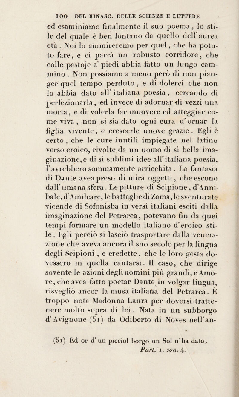 ed esaminiamo finalmente il suo poema , lo sti¬ le del quale è ben lontano da quello dell’aurea età . Noi lo ammireremo per quel, che ha potu¬ to fare, e ci parrà un robusto corridore, che colle pastoje a’ piedi abbia fatto un lungo cam¬ mino . Non possiamo a meno però di non pian¬ ger quel tempo perduto, e di dolerci che non lo abbia dato all’ italiana poesia , cercando di perfezionarla, ed invece di adornar di vezzi una morta, e di volerla far muovere ed atteggiar co¬ me viva , non si sia dato ogni cura d’ ornar la figlia vivente, e crescerle nuove grazie . Egli è certo , che le cure inutili impiegate nel latino verso eroico, rivolte da un uomo di sì bella ima¬ ginazione^ di sì sublimi idee all’italiana poesia, F avrebbero sommamente arricchita. La fantasia di Dante avea preso di mira oggetti, che escono dall’ umana sfera . Le pitture di Scipione, d’Anni¬ baie, d’Amilcare, le battaglie di Zama, le sventurate vicende di Sofonisba in versi italiani esciti dalla imaginazione del Petrarca, potevano fin da quei tempi formare un modello italiano d’eroico sti¬ le. Egli perciò si lasciò trasportare dalla venera¬ zione che aveva ancora il suo secolo per la lingua degli Scipioni , e credette, che le loro gesta do¬ vessero in quella cantarsi. Il caso, che dirige sovente le azioni degli uomini più grandi, e Amo¬ re, che avea fatto poetar Dante in volgar lingua, risvegliò ancor la musa italiana del Petrarca. È troppo nota Madonna Laura per doversi tratte¬ nere molto sopra di lei. Nata in un subborgo d’Avignone (5i) da Odiberto di Noves nell’an- tir (5i) Ed or d’ un picciol borgo un Sol n lia dato . Part. i. so ri. 4-