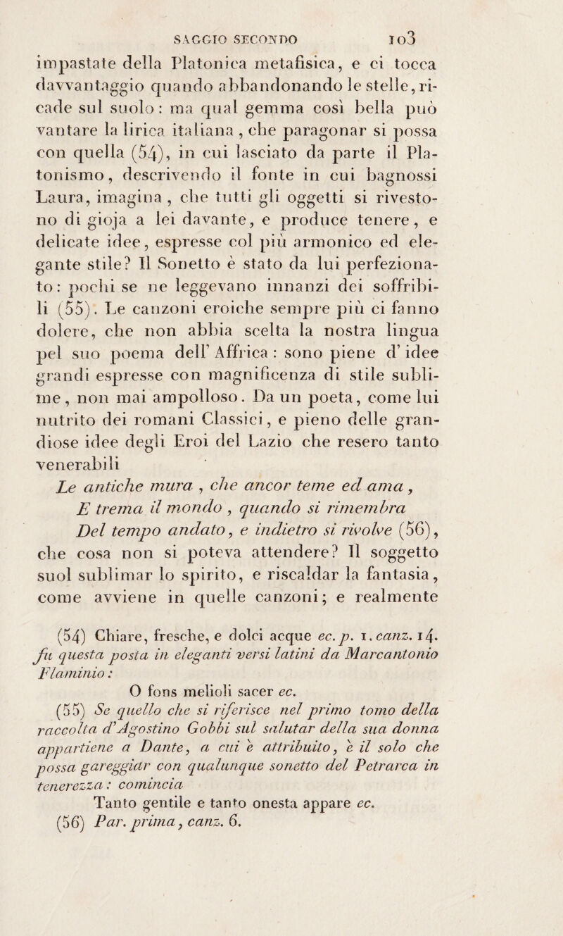 impastate della Platonica metafisica, e ci tocca davvantaggio quando abbandonando le stelle, ri¬ cade sul suolo : ma qual gemma così bella può vantare la lirica italiana , che paragonar si possa con quella (54), in cui lasciato da parte il Pla¬ tonismo, descrivendo il fonte in cui bagnossi Laura, imagina , che tutti gli oggetti si rivesto¬ no di gioja a lei davante, e produce tenere, e delicate idee, espresse col più armonico ed ele¬ gante stile? Il Sonetto è stato da lui perfeziona¬ to: pochi se ne leggevano innanzi dei soffribi- li (55). Le canzoni eroiche sempre più ci fanno dolere, che non abbia scelta la nostra lingua pel suo poema delf Affrica : sono piene d’idee grandi espresse con magnificenza di stile subli¬ me , non mai ampolloso. Da un poeta, come lui nutrito dei romani Classici, e pieno delle gran¬ diose idee degli Eroi del Lazio che resero tanto venerabili Le antiche mura , che ancor teme ed ama, E trema il mondo , quando si rimembra Del tempo andato, e indietro si ricolme (56), che cosa non si poteva attendere? Il soggetto suol sublimar lo spirito, e riscaldar la fantasia, come avviene in quelle canzoni; e realmente (54) Chiare, fresche, e dolci acque ec.p. i.canz. i4* fu questa posta in eleganti versi latini da Marcantonio Flaminio : 0 fons melioli sacer ec. (55) Se quello che si riferisce nel primo tomo della raccolta d'Agostino Gobbi sul salutar della sua donna appartiene a Dante, a cui e attribuito, e il solo che possa gareggiar con qualunque sonetto del Petrarca in tenerezza .* comincia Tanto gentile e tanto onesta appare ec. (56) Par. prima, canz. 6.