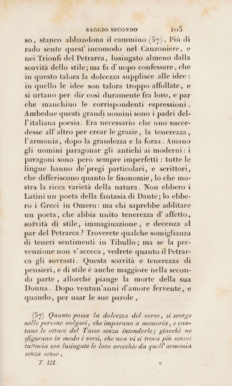 so, stanco abbandona il cammino (07). Più di rado sente quest’ incomodo nel Canzoniere, e nei Trionfi del Petrarca, lusingato almeno dalla soavità dello stile; ma fa d’uopo confessare, che in questo talora la dolcezza supplisce alle idee : in quello le idee son talora troppo affollate, e si urtano per dir così duramente fra loro, e par che manchino le corrispondenti espressioni. Ambedue questi grandi uomini sono i padri del- l’italiana poesia. Era necessario che uno succe¬ desse all’altro per crear le grazie, la tenerezza, l’armonia, dopo la grandezza e la forza. Amano gli uomini paragonar gli antichi ai moderni: i paragoni sono però sempre imperfetti : tutte le lingue hanno de’pregi particolari, e scrittori, che differiscono quanto le fìsonomie, lo che mo¬ stra la ricca varietà della natura. Non ebbero i Latini un poeta della fantasia di Dante; lo ebbe¬ ro i Greci in Omero: ma chi saprebbe additare un poeta, che abbia unito tenerezza d’ affetto, soàvità di stile, immaginazione, e decenza al par del Petrarca ? Troverete qualche somiglianza di teneri sentimenti in Tibullo; ma se la pre¬ venzione non v’acceca , vedrete quanto il Petrar¬ ca gli sovrasti. Questa soavità e tenerezza di pensieri, e di stile è anche maggiore nella secon¬ da parte , allorché piange la morte della sua Donna. Dopo ventun’anni d’amore fervente, e quando, per usar le sue parole , (57) Quanto possa la dolcezza del verso, si scorge nelle persone volgari, che imparano a memoria, e can¬ tano le ottave del Tasso senza intenderle ; giacche ne sfigurano in modo i versi, che non vi si trova piu senso: tuttavia, son lusingatele loro orecchie da queir armonia senza senso , T. III. o