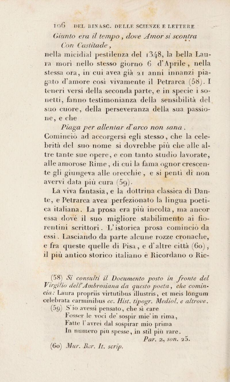 Giunto era il tempo , dove Amor si scontra Con Castitade, nella micidia] pestilenza del i3/|8, la bella Lau¬ ra morì nello stesso giorno 6 d’Aprile, nella stessa ora, in cui avea già 21 anni innanzi pia¬ gato d’amore così vivamente il Petrarca (58). I teneri versi della seconda parte, e in specie i so¬ netti, fanno testimonianza della sensibilità del suo cuore, della perseveranza della sua passio¬ ne, e die Piaga per allentar d’arco non sana . Cominciò ad accorgersi egli stesso, che la cele¬ brità del suo nome si dovrebbe più che alle al¬ tre tante sue opere, e con tanto studio lavorate, alle amorose Rime , di cui la fama ognor crescen¬ te gli giungeva alle orecchie , e si pentì di non avervi data più cura (59). La viva fantasia, e la dottrina classica di Dan¬ te, e Petrarca avea perfezionato la lingua poeti¬ ca italiana. La prosa era più incolta, ma ancor essa dovè il suo migliore stabilimento ai fìo- rentini scrittori. L’istorica prosa cominciò da essi. Lasciando da parte alcune rozze cronache, e fra queste quelle di Pisa, e d'altre città (60), il più antico storico italiano è Ricordano o Ric- (58) Si consulti il Documento posto in fronte del Virgilio delP Ambrosiana da questo poeta., che cornili• eia: Laura propriis virtutibus illustris, et rneis lóngum celebrata carminibus ec. Hist. tipogr. Mediol. e altrove. (àp) S io avessi pensato, che sì care f esser le voci de’sospir mie’in rima, fatte i avrei dal sospirar mio prima In numero più spesse, in stil più rare. Par. 2, son. rj. j. (60) Mur. Pier. It. scrip.