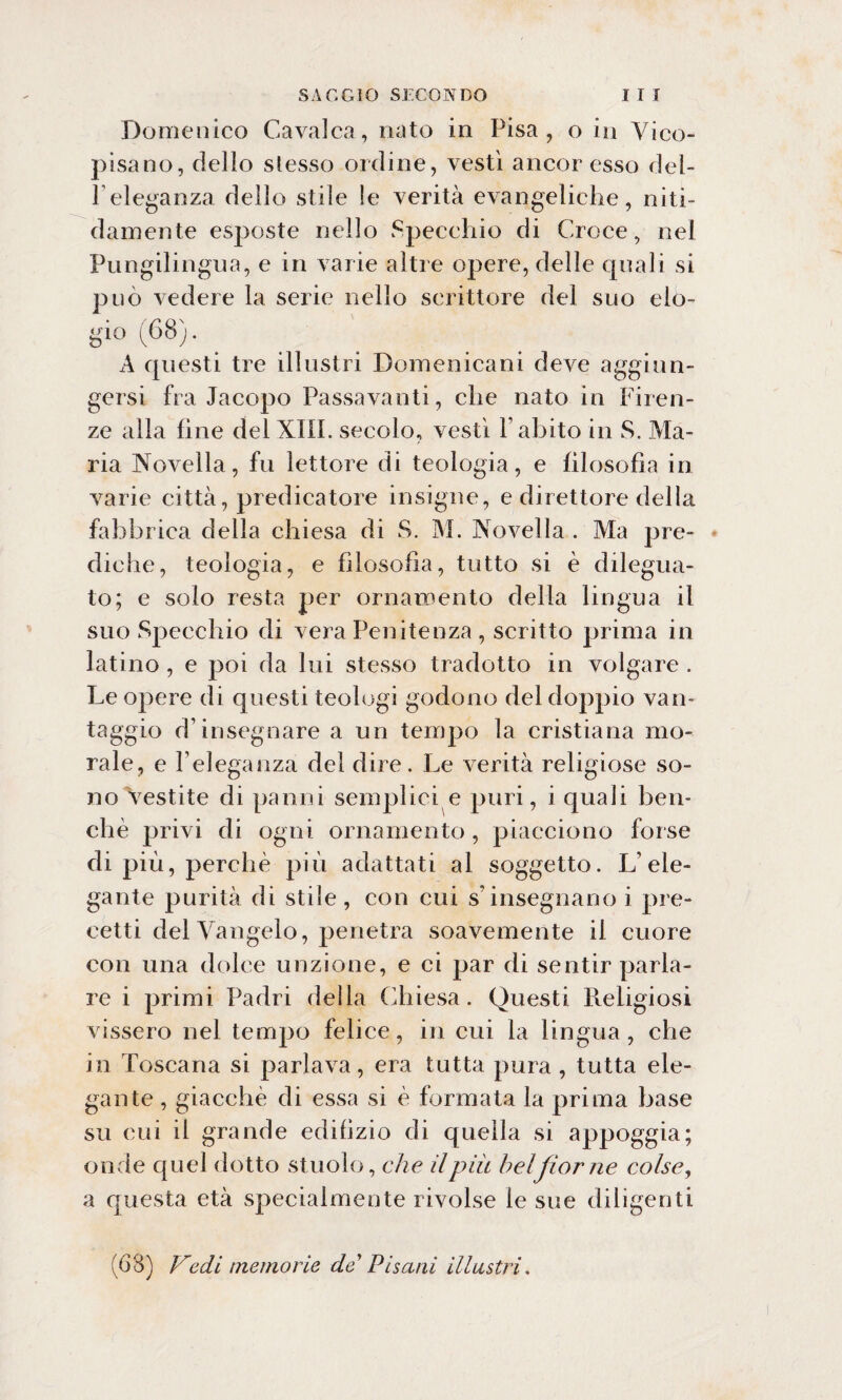 Domenico Cavalca, nato in Pisa, o in Vico¬ pisano, dello slesso ordine, vestì ancor esso del¬ l’eleganza dello stile le verità evangeliche, niti¬ damente esposte nello Specchio di Croce, nel Pungilingua, e in varie altre opere, delle quali si può vedere la serie nello scrittore del suo elo- gi° (68). A questi tre illustri Domenicani deve aggiun¬ gersi fra Jacopo Passavanti, che nato in Firen¬ ze alla fine del XIII. secolo, vestì V abito in S. Ma¬ ria Novella, fu lettore di teologia, e filosofia in varie città, predicatore insigne, e direttore della fabbrica della chiesa di S. M. Novella . Ma pre¬ diche, teologia, e filosofia, tutto si è dilegua¬ to; e solo resta per ornai»ento della lingua il suo Specchio di vera Penitenza , scritto prima in latino, e poi da lui stesso tradotto in volgare. Le opere di questi teologi godono del doppio van¬ taggio d’insegnare a un tempo la cristiana mo¬ rale, e l’eleganza del dire. Le verità religiose so¬ no Vestite di panni semplici e puri, i quali ben¬ ché privi di ogni ornamento, piacciono forse di più, perchè più adattati al soggetto. L’ele¬ gante purità di stile , con cui s’insegnano i pre¬ cetti del Vangelo, penetra soavemente il cuore con una dolce unzione, e ci par di sentir parla¬ re i primi Padri della Chiesa. Questi Pteligiosi vissero nel tempo felice, in cui la lingua, che in Toscana si parlava, era tutta pura, tutta ele¬ gante , giacché di essa si è formata la prima base su cui il grande edilizio di quella si appoggia; onde quel dotto stuolo, che il più belfior ne colse, a questa età specialmente rivolse le sue diligenti (68) Vedi memorie de' Pisani illustri,