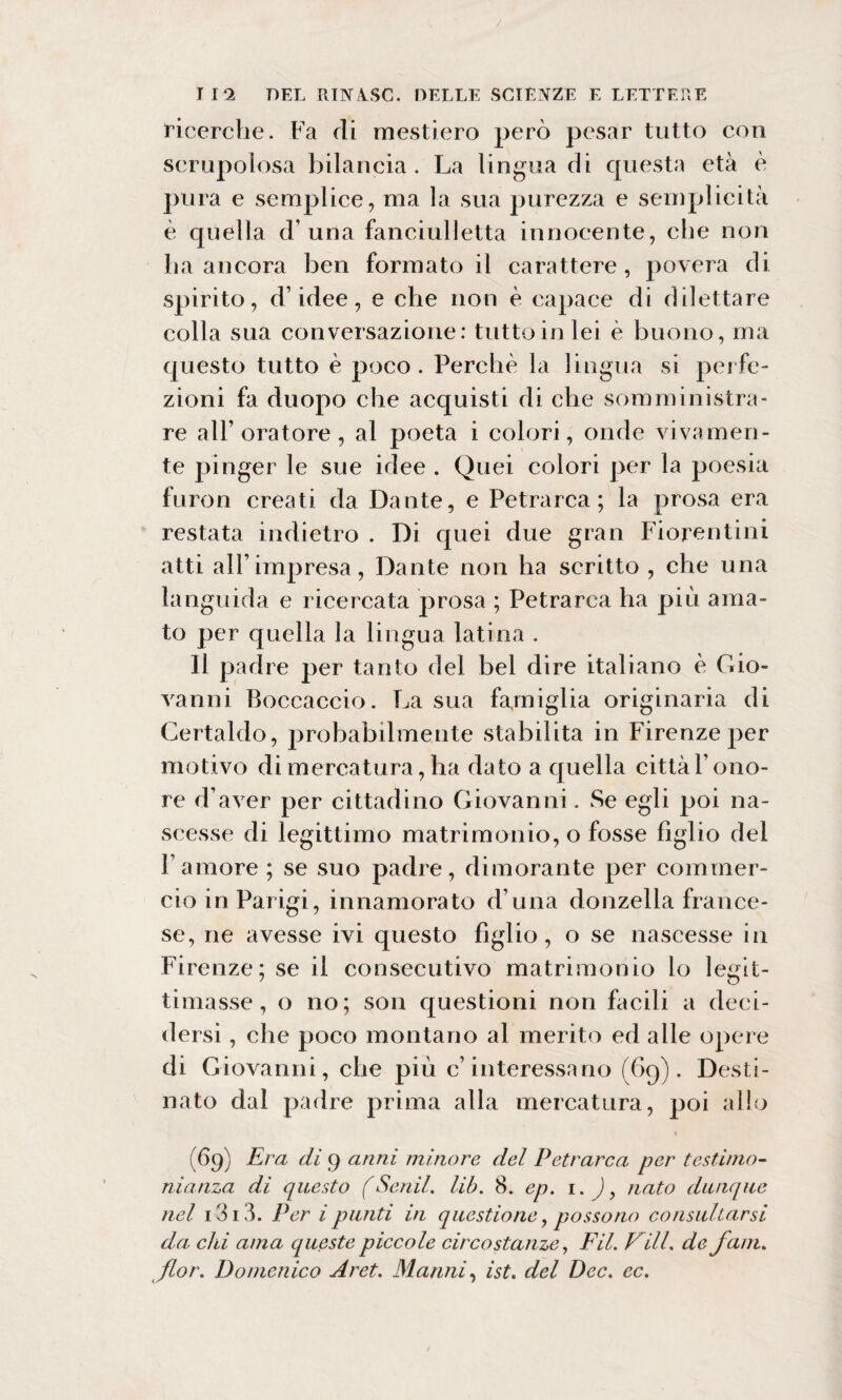 / I 12 DEL RINA.SC. DELLE SCIENZE E LETTERE ricerche. Fa rii mestiero però pesar tutto con scrupolosa bilancia . La lingua di questa età è pura e semplice, ma la sua purezza e semplicità è quella d’ una fanciulletta innocente, che non ha ancora ben formato il carattere, povera di spirito, d’idee, e che non è capace di dilettare colla sua conversazione: tutto in lei è buono, ma questo tutto è poco. Perchè la lingua si perfe¬ zioni fa rluopo che acquisti di che somministra¬ re all’ oratore , al poeta i colori, onde vivamen¬ te pinger le sue idee . Quei colori per la poesia furon creati da Dante, e Petrarca; la prosa era restata indietro . Di quei due gran Fiorentini atti all’impresa, Dante non ha scritto , che una languida e ricercata prosa ; Petrarca ha più ama¬ to per quella la lingua latina . II padre per tanto del bel dire italiano è Gio¬ vanni Boccaccio. La sua famiglia originaria di Certaldo, probabilmente stabilita in Firenze per motivo di mercatura, ha dato a quella cittàl’ono- re d’aver per cittadino Giovanni. Se egli poi na¬ scesse di legittimo matrimonio, o fosse figlio del Famore ; se suo padre, dimorante per commer¬ cio in Parigi, innamorato d una donzella france¬ se, ne avesse ivi questo figlio, o se nascesse in Firenze; se il consecutivo matrimonio lo legit¬ timasse, o no; son questioni non facili a deci¬ dersi , che poco montano al merito ed alle opere di Giovanni, che più c’interessano (69). Desti¬ nato dal padre prima alla mercatura, poi allo (69) Era di 9 anni minore del Petrarca per testimo¬ nianza di questo (Senil. lib. 8. ep. 1. ), nato dunque nel i3i3. Per ipunti in questione, possono consultarsi da chi ama queste piccole circostanze, FU. Vili, de fam. fior. Domenico Aret. Marmi, ist. del Dee. ec.