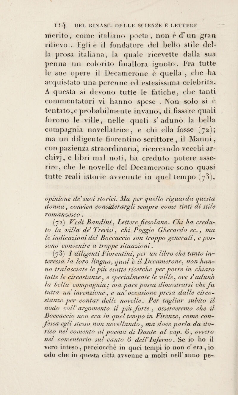 merito, come italiano poeta , non è cT un gran rilievo . Egli è il fondatore del bello stile del¬ la prosa italiana, la cpiale ricevette dalla sua penna un colorito finallora ignoto. Fra tutte le sue opere il Decamerone è quella , che ha acquistato una perenne ed estesissima celebrità. A questa si devono tutte le fatiche, che tanti commentatori vi hanno spese . Non solo si è tentato,e probabilmente invano, di fissare qu ali furono le ville, nelle quali s aduno la bella compagnia novellatrice, e chi ella fosse (72); ma un diligente fiorentino scrittore , il Manni, con pazienza straordinaria, ricercando vecchi ar- chivj, e libri mal noti, ha creduto potere asse¬ rire, che le novelle del Decamerone sono quasi tutte reali istorie avvenute in quel tempo (73), opinione de*suoi storici. Ma per quello riguarda questa donna, convien considerargli sempre come tinti di stile romanzesco. (72) Vedi Bandini, Lettere fiesolane. Chi ha credu¬ to la uilla de1 Trovisi, chi Poggio Gherardo ec., ma le indicazioni del Boccaccio son troppo generali, e pos¬ sono convenire a troppe situazioni. (7 3) I diligenti Fiorentini, per un libro che tanto in¬ teressa la loro lingua, qual e il Decamerone, non han¬ no tralasciate le piu esatte ricerche per porre in chiaro tutte le circostanze, e specialmente le ville, ove s1 aduno la bella compagnia / ma pare possa dimostrarsi che fu tutta un invenzione, e uri occasione presa dalle circo¬ stanze per contar delle novelle. Per tagliar subito il nodo coir argomento il piu forte , osserveremo che il Boccaccio non era in quel tempo in Firenze, come con- Jessa, egli stesso non novellando, ma dove parla da sto¬ rico nel co mento al poema di Dante al cap. 6, ovvero nel conientario sul canto 6 dell Inferno. Se io ho il vero inteso, perciocché in quei tempi io non c’era, io odo che in questa città avvenne a molti nell’anno pe-