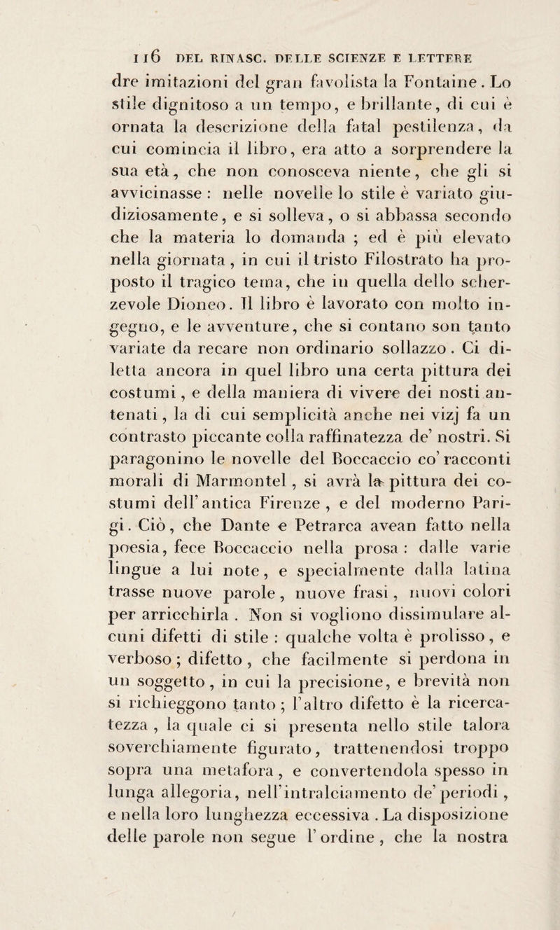 dre imitazioni del gran favolista la Fontaine. Lo stile dignitoso a un tempo, e brillante, di cui è ornata la descrizione della fatai pestilenza, da cui comincia il libro, era atto a sorprendere la sua età, che non conosceva niente, che gli si avvicinasse : nelle novelle lo stile è variato giu¬ diziosamente, e si solleva, o si abbassa secondo che la materia lo domanda ; ed è più elevato nella giornata, in cui il tristo Filostrato ha pro¬ posto il tragico tema, che in quella dello scher¬ zevole Dioneo. TI libro è lavorato con molto in¬ gegno, e le avventure, che si contano son tanto variate da recare non ordinario sollazzo . Ci di¬ letta ancora in quel libro una certa pittura dei costumi, e della maniera di vivere dei nosti an¬ tenati , la di cui semplicità anche nei vizj fa un contrasto piccante colla raffinatezza de’ nostri. Si paragonino le novelle del Boccaccio co’racconti morali di Marmontel, si avrà he pittura dei co¬ stumi dell’antica Firenze, e del moderno Pari¬ gi. Ciò, che Dante e Petrarca avean fatto nella poesia, fece Boccaccio nella prosa: dalle varie lingue a lui note, e specialmente dalla latina trasse nuove parole, nuove frasi, nuovi colori per arricchirla . Non si vogliono dissimulare al¬ cuni difetti di stile : qualche volta è prolisso, e verboso ; difetto , che facilmente si perdona in un soggetto, in cui la precisione, e brevità non si richieggono tanto; Valtro difetto è la ricerca¬ tezza , la quale ci si presenta nello stile talora soverchiamente figurato, trattenendosi troppo sopra una metafora, e convertendola spesso in lunga allegoria, nell’intralciamento de’periodi, e nella loro lunghezza eccessiva . La disposizione delle parole non segue l ordine, che la nostra /