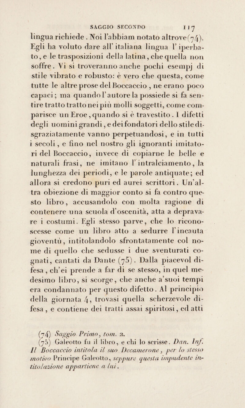 lingua richiede . Noi Fabbiam notato altrove/^). Egli ha voluto dare all’ italiana lingua F iperba¬ to, e le trasposizioni della latina, che quella non soffre. Vi si troveranno anche pochi esenipj di stile vibrato e robusto: è vero che questa, come tutte le altre prose del Boccaccio , ne erano poco capaci; ma quando l’autore la possiede si fa sen¬ tire tratto tratto nei più molli soggetti, come com¬ parisce un Eroe , quando si è travestito . I difetti degli uomini grandi, e dei fondatori dello stile di¬ sgraziatamente vanno perpetuandosi, e in tutti i secoli, e fino nel nostro gli ignoranti imitato¬ ri del Boccaccio, invece di copiarne le belle e naturali frasi, ne imitano F intralciamento, la lunghezza dei periodi, e le parole antiquate; ed allora si credono puri ed aurei scrittori. Un’al¬ tra obiezione di maggior conto si fa contro que¬ sto libro, accusandolo con molta ragione di contenere una scuola d’oscenità, atta a deprava¬ re i costumi. Egli stesso parve, che lo ricono¬ scesse come un libro atto a sedurre Fincauta gioventù, intitolandolo sfrontatamente col no¬ me di quello che sedusse i due sventurati co¬ gnati, cantati da Dante (75). Dalla piacevol di¬ fesa, ch’ei prende a far di se stesso, in quel me¬ desimo libro, si scorge, che anche a9suoi tempi era condannato per questo difetto. Al principio della giornata 4, trovasi quella scherzevole di¬ fesa , e contiene dei tratti assai spiritosi, ed atti (74) Saggio■ Primo y toni. 2. (75) Galeotto fu il libro, e chi lo scrisse. Dan. Inf Il Boccaccio intitola il suo Decamero ne, per lo stesso motivo Principe Galeotto, seppure questa impudente in¬ titolazione appartiene a lui.