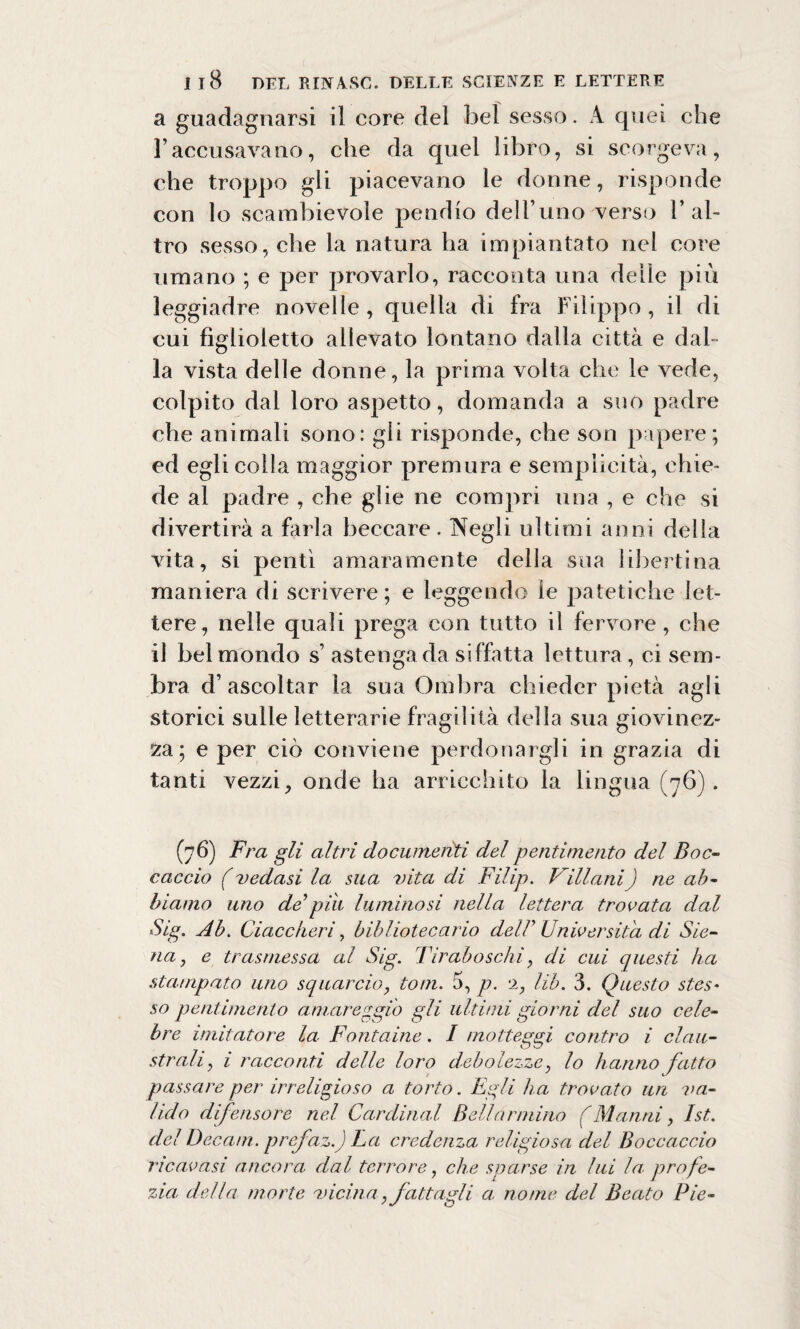 a guadagnarsi il core del bel sesso. A quei che Faccusavano, che da quei libro, si scorgeva, che troppo gli piacevano le donne, risponde con lo scambievole pendio dell’uno verso l’al¬ tro sesso, che la natura ha impiantato nel core umano ; e per provarlo, racconta una delle più leggiadre novelle , quella di fra Filippo , il di cui fìglioietto allevato lontano dalla città e dal¬ la vista delle donne, la prima volta che le vede, colpito dal loro aspetto, domanda a suo padre che animali sono: gli risponde, che son papere; ed egli colla maggior premura e semplicità, chie¬ de al padre , che glie ne compri una , e che si divertirà a farla beccare. Negli ultimi anni della vita, si pentì amaramente della sua 1 ilaertina maniera di scrivere; e leggendo le patetiche let¬ tere, nelle quali prega con tutto il fervore , che il bel mondo s’ astenga da siffatta lettura , ci sem¬ bra d’ascoltar la sua Ombra chieder pietà agli storici sulle letterarie fragilità della sua giovinez¬ za; e per ciò conviene perdonargli in grazia di tanti vezzi, onde ha arricchito la lingua (76). (76) Fra gli altri documenti del pentimento del Boc¬ caccio f vedasi la sua vita di Filip. Villani) ne ab¬ biamo uno de*pili luminosi nella lettera trovata dal Sig. Ab. Giace beri, bibliotecario dell* Università di Sie¬ na, e trasmessa al Sig. Tiraboschi, di cui questi ha .stampato uno squarcio, toni. 5, p. 2, Uh. 3. Questo stes* so pentimento amareggio gli ultimi giorni del suo cele¬ bre imitatore la Fontaine. / motteggi contro i clau¬ strali, i racconti delle loro debolezze, lo hanno fatto passare per irreligioso a torto. Egli ha trovato un va¬ lido difensore nel Cardinal Bellarmino (Manni, Ist. del Decani, prefaz.) La credenza religiosa del Boccaccio ricavasi ancora, dal terrore, che sparse in lui la. profe¬ zia della morte vicina,fattagli a nome del Beato Pie-