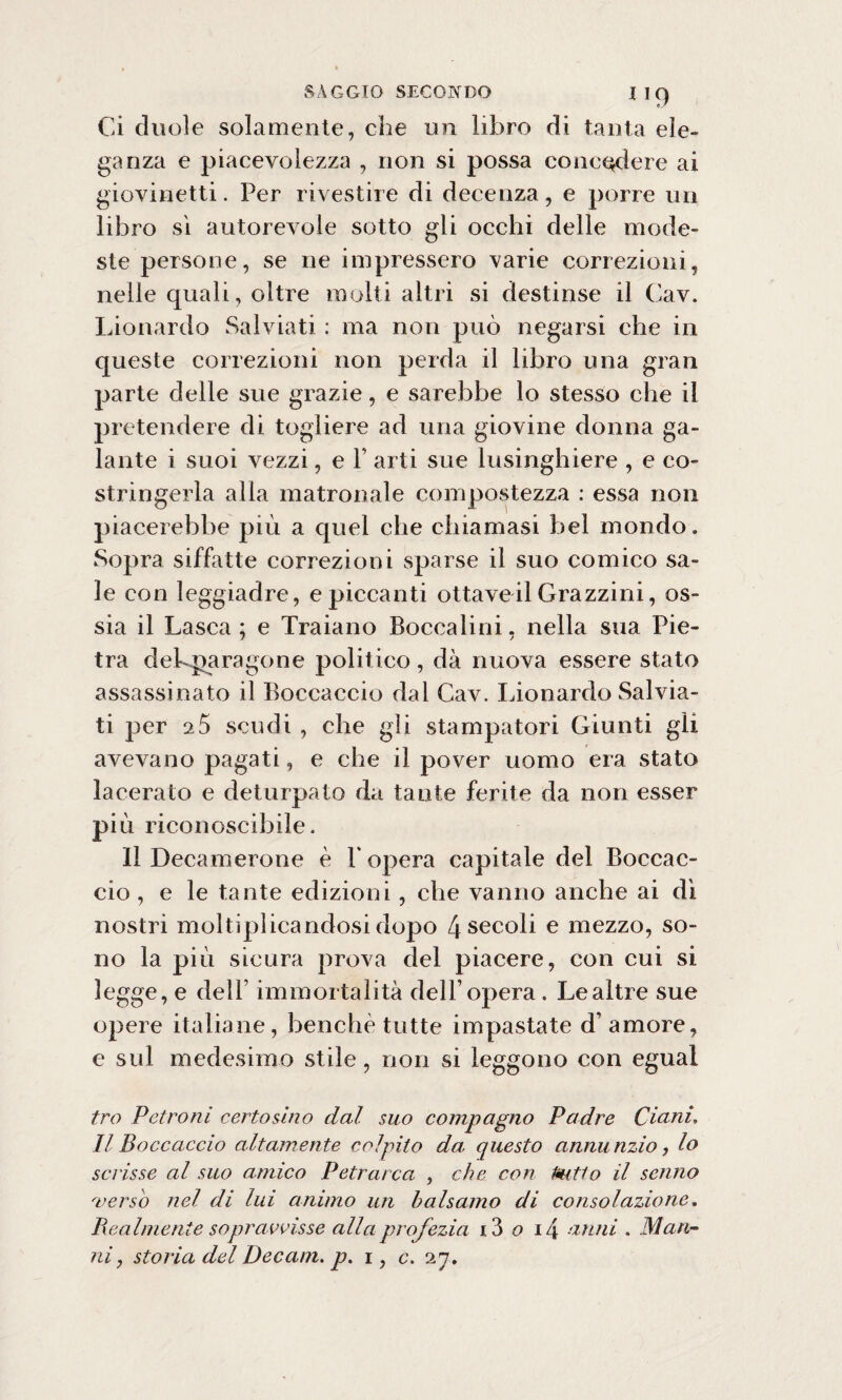 Ci duole solamente, che un libro di tanta ele¬ ganza e piacevolezza , non si possa concedere ai giovinetti. Per rivestire di decenza, e porre un libro sì autorevole sotto gii occhi delle mode¬ ste persone, se ne impressero varie correzioni, nelle quali, oltre molti altri si destinse il Cav. Lionardo Salviati : ma non può negarsi che in queste correzioni non perda il libro una gran parte delle sue grazie, e sarebbe lo stesso che il pretendere di togliere ad una giovine donna ga¬ lante i suoi vezzi, e F arti sue lusinghiere , e co¬ stringerla alla matronale compostezza : essa non piacerebbe più a quel che chiamasi bel mondo. Sopra siffatte correzioni sparse il suo comico sa¬ le con leggiadre, e piccanti ottave il Grazzini, os¬ sia il Lasca ; e Traiano Boccalini, nella sua Pie¬ tra dekparagone politico, dà nuova essere stato assassinato il Boccaccio dal Cav. Lionardo Salvia¬ ti per 25 scudi , che gli stampatori Giunti gli avevano pagati, e che il pover uomo era stato lacerato e deturpato da tante ferite da non esser più riconoscibile. 11 Decamerone è F opera capitale del Boccac¬ cio, e le tante edizioni, che vanno anche ai dì nostri moltiplicandosi dopo 4sec°li e mezzo, so¬ no la più sicura prova del piacere, con cui si legge, e delF immortalità dell’opera . Le altre sue opere italiane, benché tutte impastate d’amore, e sul medesimo stile, non si leggono con egual tro Patroni certosino dal suo compagno Padre Ciani, Il Boccaccio altamente colpito da. questo annunzio, lo scrisse al suo amico Petrarca , che con Putto il senno verso nel di lui animo un balsamo di consolazione. Realmente sopravvisse alla profezia i3 o i4 anni . Man- ni, storia del Decam. p. i, c. 27.