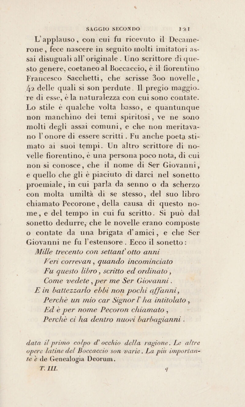 L’applauso, con cui fu ricevuto il Decame- rone, fece nascere in seguito molti imitatori as¬ sai disuguali all’originale . Uno scrittore di que¬ sto genere, coetaneo al Boccaccio, è il fiorentino Francesco Sacchetti, che scrisse 3oo novelle, 42 delle quali si son perdute. Il pregio maggio¬ re di esse, èia naturalezza con cui sono contate. Lo stile è qualche volta basso, e quantunque non manchino dei temi spiritosi, ve ne sono molti degli assai comuni, e che non meritava¬ no F onore di essere scritti. Fu anche poeta sti¬ mato ai suoi tempi. Un altro scrittore di no¬ velle fiorentino, è una persona poco nota, di cui non si conosce, che il nome di Ser Giovanni, e quello che gli è piaciuto di darci nel sonetto proemiale, in cui parla da senno o da scherzo con molta umiltà di se stesso, del suo libro chiamato Pecorone, della causa di questo no¬ me , e del tempo in cui fu scritto. Si può dal sonetto dedurre, che le novelle erano composte o contate da una brigata d’amici, e che Ser Giovanni ne fu l’estensore . Ecco il sonetto: Mille trecento con settanf otto anni Veri cor ree an, quando incominciato Fu questo libro, scritto ed ordinato , Come vedete, per me Ser Giovanni. E in battezzarlo ebbi non pochi affanni, Perchè un mio car Signor l ha intitolato , Ed è per nome Pecoron chiamato , Perchè ci ha dentro nuovi barbagianni . data il primo colpo di’ occhio della ragione. Le altre opere latine del Boccaccio son varie. La piu importali- te e de Genealogia Deorum. T. III.