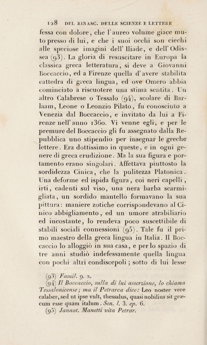 X fessa con dolore, che V aureo volume giace mu¬ to presso di lui, e che i suoi occhi son ciechi alle speciose imagini dell’Iliade, e dell’Odis¬ sea (g3). La gloria di resuscitare in Europa la classica greca letteratura, si deve a Giovanni Boccaccio, ed a Firenze quella d’avere stabilita cattedra di greca lingua, ed ove Omero abbia cominciato a riscuotere una stima sentita. Un altro Calabrese o Tessalo (94), scolare di Bar- laam, Leone o Leonzio Pilato, fu conosciuto a Venezia dal Boccaccio, e invitato da lui a Fi¬ renze nell’anno i36o. Vi venne egli, e per le premure del Boccaccio gli fu assegnato dalla Be- pubblica uno stipendio per insegnar le greche lettere. Era dottissimo in queste, e in ogni ge¬ nere di greca erudizione. Ma la sua figura e por¬ tamento erano singolari. Affettava piuttosto la sordidezza Cinica, che la pulitezza Platonica. Una deforme ed ispida figura, coi neri capelli , irti, cadenti sul viso, una nera barba scarmi¬ gliata , un sordido mantello formavano la sua pittura: maniere zotiche corrispondevano al Ci¬ nico abbigliamento, ed un umore atrabiliario ed incostante, lo rendeva poco suscettibile di stabili sociali connessioni (95). Tale fu il pri¬ mo maestro defila greca lingua in Italia. Il Boc¬ caccio lo alloggiò in sua casa, e per lo spazio di tre anni studiò indefessamente quella lingua con pochi altri condiscepoli ; sotto di lui lesse (98) Faniil. 9. 2. (94) H Boccaccio, sulla di lui asserzione, lo chiama Tessaionicense ; ma il Petrarca dice: Leo noster vere calaber, sed ut ipse vult, thessalus, quasi nobilius sit gra¬ dini esse quàm italum. Sen. I. 3. ep. 6. (g5) Jannot. Manetti vita Petrar.