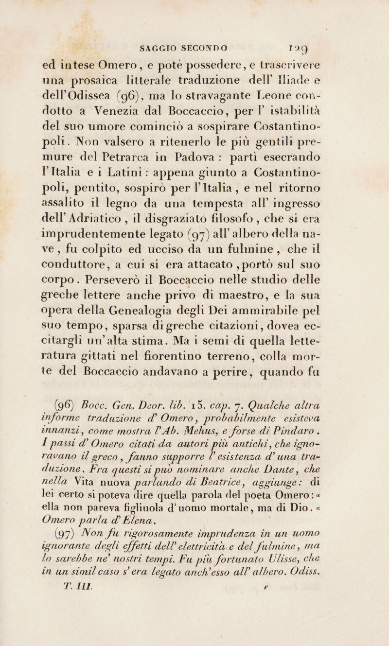 I99 ed intese Omero, e potè possedere, e trascrivere una prosaica litterale traduzione dell’ Iliade e dell’Odissea (96), ma lo stravagante Leone con¬ dotto a Venezia dal Boccaccio, per 1’ istabilità del suo umore cominciò a sospirare Costantino¬ poli . Non valsero a ritenerlo le più gentili pre¬ mure del Petrarca in Padova : partì esecrando l’Italia e i Latini: appena giunto a Costantino¬ poli, pentito, sospirò per l’Italia, e nel ritorno assalito il legno da una tempesta all’ ingresso dell’ Adriatico , il disgraziato filosofo, che si era imprudentemente legato (97) all’ albero della na¬ ve , fu colpito ed ucciso da un fulmine , che il conduttore, a cui si era attacato ,portò sul suo corpo. Perseverò il Boccaccio nelle studio delle greche lettere anche privo di maestro, e la sua opera della Genealogia degli Dei ammirabile pel suo tempo, sparsa di greche citazioni, dovea ec¬ citargli un’alta stima. Ma i semi di quella lette¬ ratura gittati nel fiorentino terreno, colla mor¬ te del Boccaccio andavano a perire, quando fu (96) Bocc. Gen. Deor. lib. i5. cap. 7. Qualche altra informe traduzione d' Omero, probabilmente esisterà innanzi, come mostra V Ab. Mehus, e forse di Pindaro . / passi di Omero citati da autori più antichi, che igno¬ ravano il greco y fanno supporre V esistenza di una tra¬ duzione. Fra questi si può nominare anche Dante, che nella Vita nuova parlando di Beatrice, aggiunge: di lei certo si poteva dire cpiella parola del poeta Omero : « ella non pareva figliuola d uomo mortale, ma di Dio. « Omero parla di Elena. (97) Non fu rigorosamente imprudenza in un uomo ignorante degli effetti dell* elettricità e del fulmine, ma lo sarebbe ne’ nostri tempi. Fu piu fortunato Ulisse, che in un similcaso s* era legato aneli esso all albero. Odiss. T. III. r