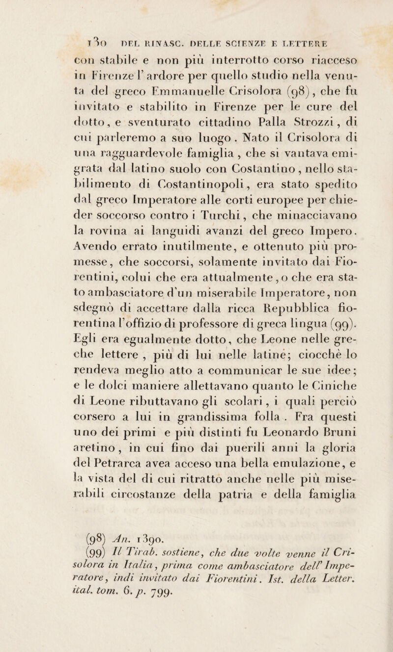 con stabile e non più interrotto corso riacceso in Firenze F ardore per quello studio nella venu¬ ta del greco Emmanuelle Crisolora (98), che fu invitato e stabilito in Firenze per le cure del dotto, e sventurato cittadino Palla Strozzi, di cui parleremo a suo luogo . Nato il Crisolora di una ragguardevole famiglia , che si vantava emi¬ grata dal latino suolo con Costantino, nello sta¬ bilimento di Costantinopoli, era stato spedito dal greco Imperatore alle corti europee per chie¬ der soccorso contro i Turchi, che minacciavano la rovina ai languidi avanzi del greco Impero. Avendo errato inutilmente, e ottenuto più pro¬ messe, che soccorsi, solamente invitato dai Fio¬ rentini, colui che era attualmente, o che era sta¬ to ambasciatore d’uri miserabile Imperatore, non sdegnò di accettare dalla ricca Repubblica fio¬ rentina Foffizio di professore di greca lingua (99). Egli era egualmente dotto, che Leone nelle gre¬ che lettere , più di lui nelle latine; ciocché lo rendeva meglio atto a communicar le sue idee; e le dolci maniere allettavano quanto le Ciniche di Leone ributtavano gli scolari, i quali perciò corsero a lui in grandissima folla . Fra questi uno dei primi e più distinti fu Leonardo Bruni aretino , in cui fino dai puerili anni la gloria del Petrarca avea acceso una bella emulazione, e la vista del di cui ritratto anche nelle più mise¬ rabili circostanze della patria e della famiglia (98) An. 1390. (99) 11 Tir ab. sostiene, che due 'volte 'venne il Cri¬ solora in Italia, prima come ambasciatore dell' Impe¬ ratore , indi invitato dai Fiorentini. Ist. della Letter.