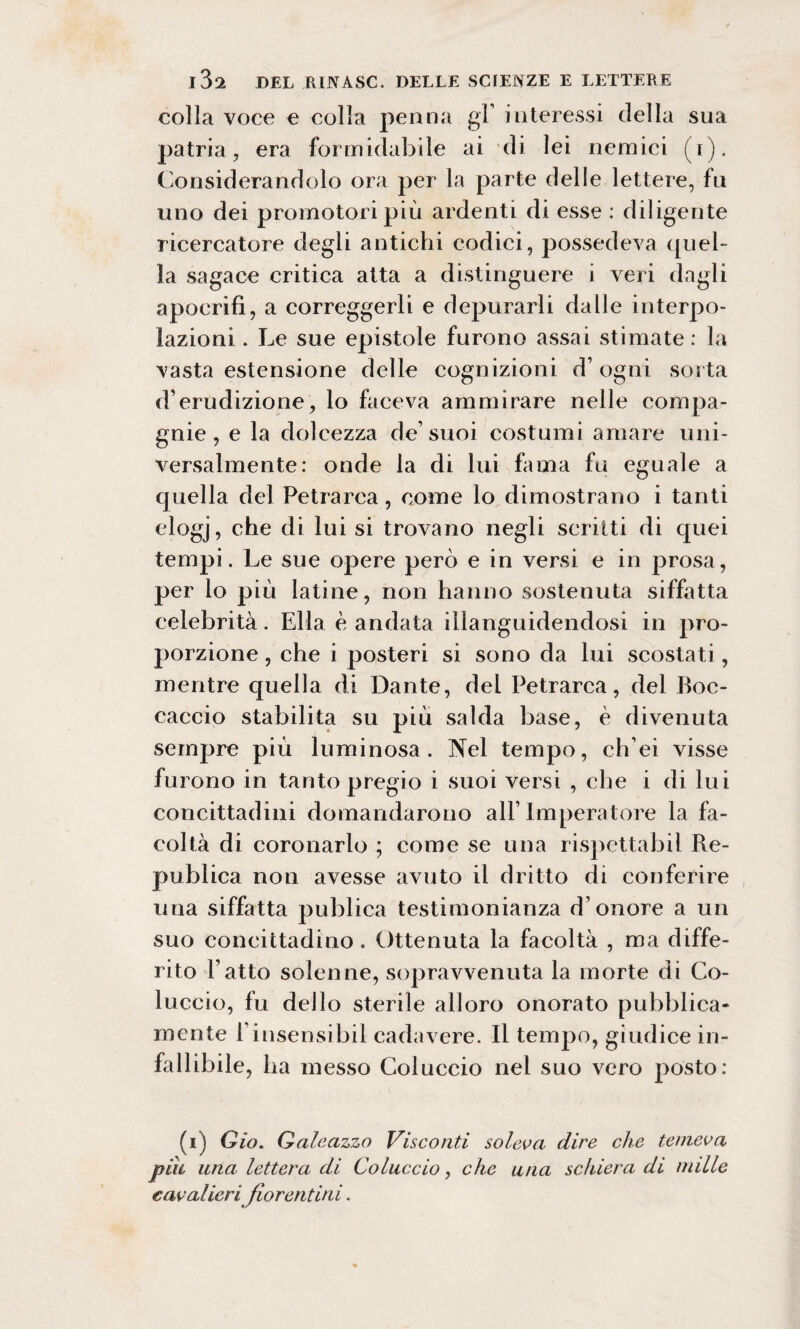 colla voce e colla penna gl’ interessi della sua patria, era formidabile ai di lei nemici (i). Considerandolo ora per la parte delle lettere, fu uno dei promotori più ardenti di esse : diligente ricercatore degli antichi codici, possedeva quel¬ la sagace critica atta a distinguere i veri dagli apocrifi, a correggerli e depurarli dalle interpo¬ lazioni . Le sue epistole furono assai stimate: la vasta estensione delle cognizioni d’ ogni sorta d’erudizione, lo faceva ammirare nelle compa¬ gnie, e la dolcezza de’suoi costumi amare uni¬ versalmente: onde la di lui fama fu eguale a quella del Petrarca, come lo dimostrano i tanti elogj, che di lui si trovano negli scritti di quei tempi. Le sue opere però e in versi e in prosa, per lo più latine, non hanno sostenuta siffatta celebrità. Ella è andata illanguidendosi in pro¬ porzione, che i posteri si sono da lui scostati, mentre quella di Dante, del Petrarca, del Boc¬ caccio stabilita su più salda base, è divenuta sempre più luminosa. Nel tempo, ch’ei visse furono in tanto pregio i suoi versi , che i di lui concittadini domandarono all’Imperatore la fa¬ coltà di coronarlo ; come se una rispettabil Re- publica non avesse avuto il dritto di conferire una siffatta publica testimonianza d’onore a un suo concittadino. Ottenuta la facoltà , ma diffe¬ rito l’atto solenne, sopravvenuta la morte di Co¬ luccio, fu dello sterile alloro onorato pubblica¬ mente rinsensibil cadavere. Il tempo, giudice in¬ fallibile, ha messo Coluccio nel suo vero posto: (i) Gio. Galeazzo Visconti soleva dire che temeva piu una lettera di Coluccio, che una schiera di nulle cavalieri fiorentini.