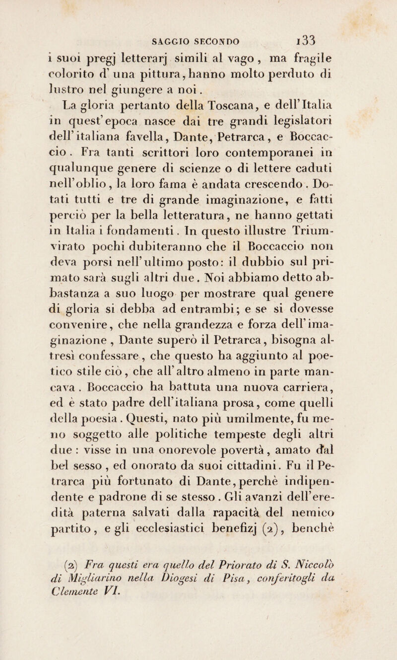 i suoi pregj letterarj simili al vago , ma fragile colorito d’una pittura, hanno molto perduto di lustro nel giungere a noi. La gloria pertanto della Toscana, e dell’Italia in quest’epoca nasce dai tre grandi legislatori dell’italiana favella, Dante, Petrarca, e Boccac¬ cio . Fra tanti scrittori loro contemporanei in qualunque genere di scienze o di lettere caduti nell’oblio, la loro fama è andata crescendo . Do¬ tati tutti e tre di grande imaginazione, e fatti perciò per la bella letteratura, ne hanno gettati in Italia i fondamenti. In questo illustre Trium¬ virato pochi dubiteranno che il Boccaccio non deva porsi nell’ultimo posto: il dubbio sul pri¬ mato sarà sugli altri due. Noi abbiamo detto ab¬ bastanza a suo luogo per mostrare qual genere di gloria si debba ad entrambi; e se si dovesse convenire, che nella grandezza e forza dell1 ima¬ ginazione , Dante superò il Petrarca, bisogna al¬ tresì confessare, che questo ha aggiunto al poe¬ tico stile ciò, che all’altro almeno in parte man¬ cava . Boccaccio ha battuta una nuova carriera, ed è stato padre dell’italiana prosa, come quelli della poesia . Questi, nato più umilmente, fu me¬ no soggetto alle politiche tempeste degli altri due : visse in una onorevole povertà, amato dal bel sesso , ed onorato da suoi cittadini. Fu il Pe¬ trarca più fortunato di Dante,perchè indipen¬ dente e padrone di se stesso . Gli avanzi dell’ere¬ dità paterna salvati dalla rapacità del nemico partito, e gli ecclesiastici benefìzj (2), benché (2) Fra questi era quello del Priorato di S. Niccolo di Migliarino nella Diogesi di Pisa, conferitogli da. Clemente VI.