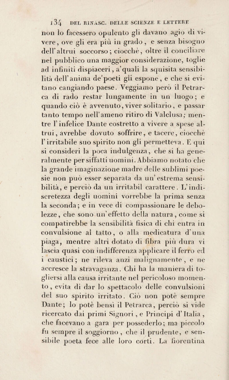 non lo facessero opulento gli davano agio di vi¬ vere, ove gli era più in grado, e senza bisogno dell’altrui soccorso; ciocché, oltre il conciliare nei pubblico una maggior considerazione, toglie ad infiniti dispiaceri, a’quali la squisita sensibi¬ lità dell’anima de’poeti gii espone, e che si evi¬ tano cangiando paese. Veggiamo però il Petrar¬ ca di rado restar lungamente in un luogo ; e quando ciò è avvenuto, viver solitario, e passar tanto tempo nell1 ameno ritiro di Valclusa; men¬ tre F infelice Dante costretto a vivere a spese al¬ trui, avrebbe dovuto soffrire, e tacere, ciocché Firritabile suo spirito non gii permetteva. E qui si consideri la poca indulgenza, che si ha gene¬ ralmente per siffatti uomini. Abbiamo notato che la grande imaginazione madre delle sublimi poe¬ sie non può esser separata da un’estrema sensi¬ bilità, e perciò da un irritabil carattere. L’indi¬ scretezza degli uomini vorrebbe la prima senza la seconda; e in vece di compassionare le debo¬ lezze, che sono un’effetto della natura, come si compatirebbe la sensibilità fisica di chi entra in convulsione al tatto, o alla medicatura d una piaga, mentre altri dotato di fibra più dura vi lascia quasi con indifferenza applicare il ferro ed i caustici; ne rileva anzi malignamente , e ne accresce la stravaganza. Chi ha la maniera di to¬ gliersi alla causa irritante nel pericoloso momen¬ to , evita di dar lo spettacolo delle convulsioni del suo spirito irritato. Ciò non potè sempre Dante; lo potè bensì il Petrarca, perciò si vide ricercato dai primi Signori, e Principi d’Italia , che facevano a gara per possederlo; ma piccolo fu sempre il soggiorno , che il prudente, e sen¬ sibile poeta fece alle loro corti. La fiorentina