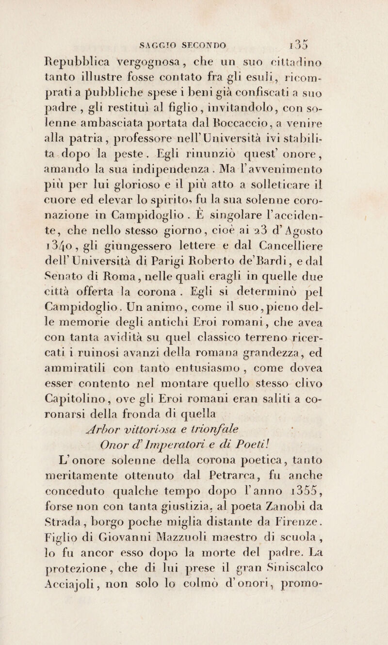 Repubblica vergognosa , che un suo cittadino tanto illustre fosse contato fra gli esuli, ricom¬ prati a pubbliche spese i beni giri confiscati a suo padre , gli restituì al figlio, invitandolo, con so¬ lenne ambasciata portata dal Boccaccio, a venire alla patria, professore nell’Università ivi stabili¬ ta dopo la peste. Egli rinunziò quest’ onore, amando la sua indipendenza. Ma Vavvenimento più per lui glorioso e il più atto a solleticare il cuore ed elevar lo spirito^ fu la sua solenne coro¬ nazione in Campidoglio . È singolare l’acciden¬ te, che nello stesso giorno, cioè ai 23 d’Agosto 134o, gli giungessero lettere e dal Cancelliere dell’Università di Parigi Roberto de’Bardi, e dal Senato di Roma, nelle quali eragli in quelle due città offerta la corona . Egli si determinò pei Campidoglio. Un animo, come il suo,pieno del¬ le memorie degli antichi Eroi romani, che avea con tanta avidità su quel classico terreno ricer¬ cati i ruinosi avanzi della romana grandezza, ed ammiratili con tanto entusiasmo , come dovea esser contento ne3 montare quello stesso clivo Capitolino, ove gli Eroi romani eran saliti a co¬ ronarsi della fronda di quella Arbor vittoriosa e trionfale Onor dì Imperatori e di Poeti! L’onore solenne della corona poetica, tanto meritamente ottenuto dal Petrarca, fu anche conceduto qualche tempo dopo l’anno i355, forse non con tanta giustizia, al poeta Zanobi da Strada, borgo poche miglia distante da Firenze. Figlio di Giovanni Mazzuoli maestro di scuola , lo fu ancor esso dopo la morte del padre. La protezione , che di lui prese il gran Siniscalco Acciajoli, non solo lo colmò d’onori, promo-