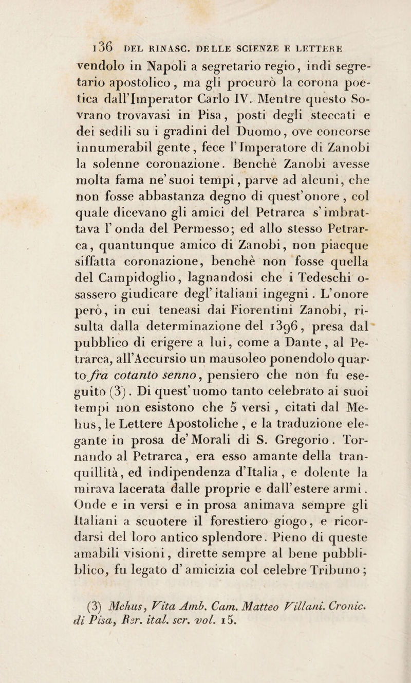 vendolo in Napoli a segretario regio, indi segre¬ tario apostolico, ma gli procurò la corona poe¬ tica dall lmperator Carlo IV. Mentre questo So¬ vrano trovavasi in Pisa, posti degli steccati e dei sedili su i gradini del Duomo, ove concorse innumerabil gente, fece 1’ Imperatore di Zanobi la solenne coronazione. Benché Zanobi avesse molta fama ne’suoi tempi, parve ad alcuni, che non fosse abbastanza degno di quest’onore , col quale dicevano gli amici del Petrarca s’imbrat¬ tava l’onda del Permesso; ed allo stesso Petrar¬ ca, quantunque amico di Zanobi, non piacque siffatta coronazione, benché non fosse quella del Campidoglio, lagnandosi che i Tedeschi o- sassero giudicare degl’italiani ingegni. L’onore però, in cui teneasi dai Fiorentini Zanobi, ri¬ sulta dalla determinazione del i3q6, presa dal pubblico di erigere a lui, come a Dante , al Pe¬ trarca, all’Accursio un mausoleo ponendolo quar¬ to fra cotanto senno, pensiero che non fu ese¬ guito (3) . Di quest’uomo tanto celebrato ai suoi tempi non esistono che 5 versi , citati dal Me- hus, le Lettere Apostoliche , e la traduzione ele¬ gante in prosa de’Morali di S. Gregorio. Tor¬ nando al Petrarca, era esso amante della tran¬ quillità, ed indipendenza d’Italia, e dolente la mirava lacerata dalle proprie e dall’estere armi. Onde e in versi e in prosa animava sempre gli Italiani a scuotere il forestiero giogo, e ricor¬ darsi del loro antico splendore. Pieno di queste amabili visioni, dirette sempre al bene pubbli- bl ico, fu legato d’ amicizia col celebre Tribuno ; (3) Mehus, Vita Amò. Cam. Matteo Villani. Croi de. di Pisa, Ber. ital. scr. voi. 15.