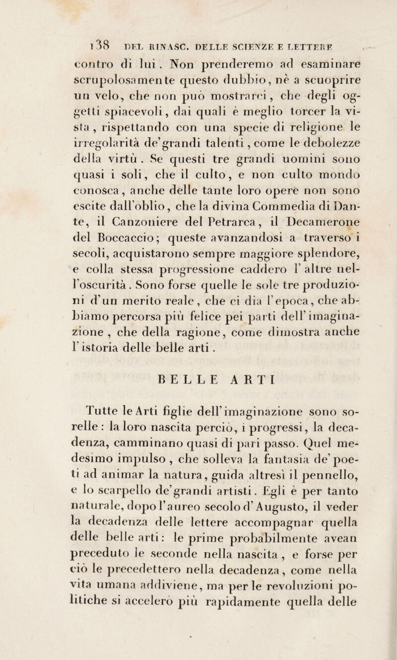 contro di lui. Non prenderemo ad esaminare scrupolosamente questo dubbio, nè a scuoprire un velo, che non può mostrarci , che degli og¬ getti spiacevoli, dai quali è meglio torcer la vi¬ sta , rispettando con una specie di religione le irregolarità de’grandi talenti, come le debolezze della virtù . Se questi tre grandi uomini sono quasi i soli, che il culto, e non culto mondo conosca , anche delle tante loro opere non sono escite dall’oblio, che la divina Commedia di Dan¬ te, il Canzoniere del Petrarca, il Decamerone del Boccaccio; queste avanzandosi a traverso i secoli, acquistarono sempre maggiore splendore, e colla stessa progressione caddero F altre nel- Foscurità. Sono forse quelle le sole tre produzio¬ ni d’un merito reale, che ci dia l’epoca, che ab¬ biamo percorsa più felice pei parti dell’imagina¬ zione , che della ragione, come dimostra anche 1 istoria delle belle arti. BELLE ARTI Tutte le Arti figlie dell'imaginazione sono so¬ relle : la loro nascita perciò, i progressi , la deca¬ denza, camminano quasi di pari passo. Quel me¬ desimo impulso , che solleva la fantasia de’poe¬ ti ad animar la natura, guida altresì il pennello, e lo scarpello de’grandi artisti. Egli è per tanto naturale, dopo l’aureo secolo d’Augusto, il veder la decadenza delle lettere accompagnar quella delle belle arti : le prime probabilmente avean preceduto le seconde nella nascita , e forse per ciò le precedettero nella decadenza, come nella vita umana addiviene, ma perle revoluzioni po¬ litiche si accelerò più rapidamente quella delle