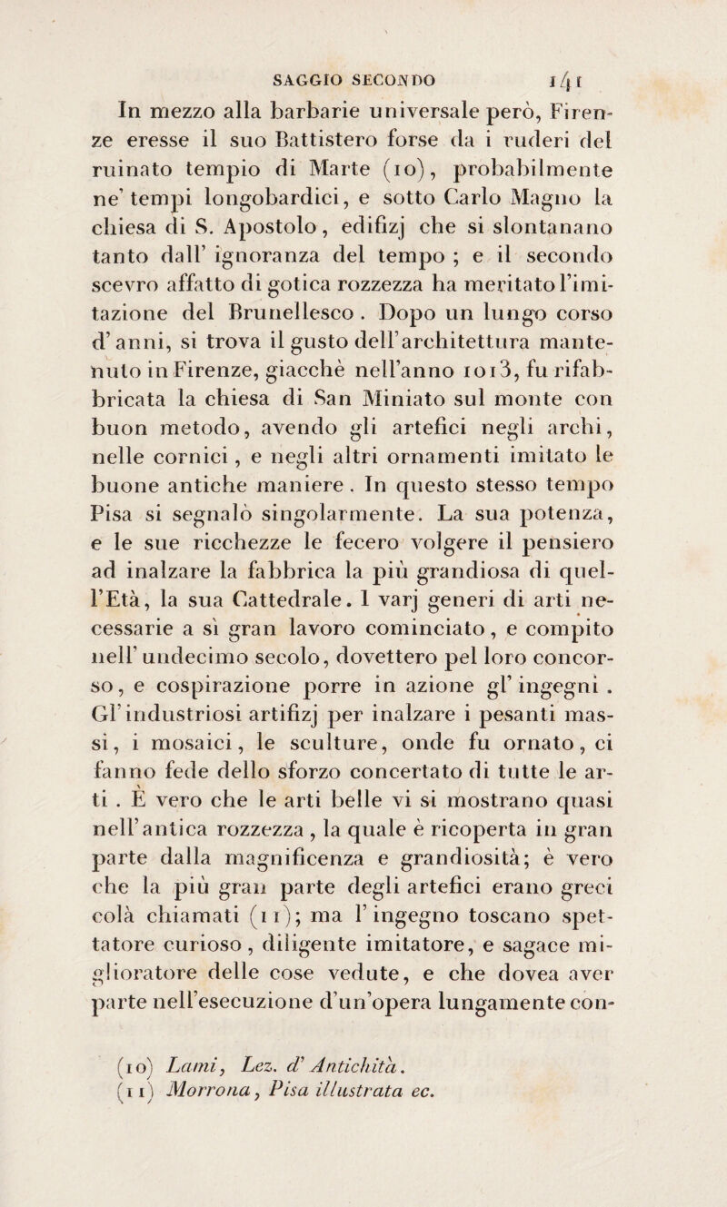 In mezzo alla barbarie universale però, Firen¬ ze eresse il suo Battistero forse da i ruderi dei ruinato tempio di Marte (io), probabilmente ne’tempi longobardici, e sotto Carlo Magno la chiesa di S. Apostolo, edifizj che si slontanano tanto dall’ ignoranza del tempo ; e il secondo scevro affatto di gotica rozzezza ha meritato l’imi¬ tazione del Brunellesco . Dopo un lungo corso d’anni, si trova il gusto dell’architettura mante¬ nuto in Firenze, giacché nell’anno ioi3, fu rifab¬ bricata la chiesa di San Miniato sul monte con buon metodo, avendo gli artefici negli archi, nelle cornici, e negli altri ornamenti imitato le buone antiche maniere . In questo stesso tempo Pisa si segnalò singolarmente. La sua potenza, e le sue ricchezze le fecero volgere il pensiero ad inalzare la fabbrica la più grandiosa di quel- l’Età, la sua Cattedrale. 1 varj generi di arti ne¬ cessarie a sì gran lavoro cominciato, e compito nell’ undecimo secolo, dovettero pel loro concor¬ so , e cospirazione porre in azione gl’ ingegni . Gl’industriosi artifizj per inalzare i pesanti mas¬ si, i mosaici, le sculture, onde fu ornato, ci fanno fede dello sforzo concertato di tutte le ar- ti . E vero che le arti belle vi si mostrano quasi nell’antica rozzezza , la quale è ricoperta in gran parte dalla magnificenza e grandiosità; è vero che la più gran parte degli artefici erano greci colà chiamati (11); ma l’ingegno toscano spet¬ tatore curioso, diligente imitatore, e sagace mi¬ glioratore delle cose vedute, e che dovea aver parte nell’esecuzione d’un’opera lungamente con¬ fi o) Lami, Lez. cF Antichità. (i i ) Morrona y Fisa illustrata ec.