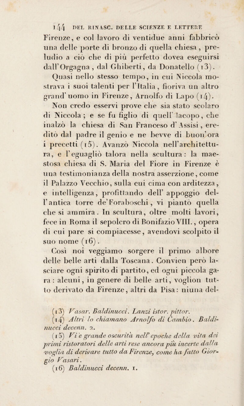 Firenze, e col lavoro di ventidue anni fabbricò una delle porte di bronzo di quella chiesa, pre¬ ludio a ciò che di più perfetto dovea eseguirsi dali’Orgagna , dal Ghiberti, da Donatello [ i3). Quasi nello stesso tempo, in cui Niecola mo¬ strava i suoi talenti per l’Italia, fioriva un altro grand’uomo in Firenze, Arnolfo di Lapo (i4). Non credo esservi prove che sia stato scolaro di Niccola; e se fu figlio di quell Iacopo, che inalzò la chiesa di San Franceso d’Assisi, ere¬ ditò dal padre il genio e ne bevve di buon’ora i precetti (i 5). Avanzò Niccola nell’architettu¬ ra, e l’eguagliò talora nella scultura: la mae¬ stosa chiesa di S. Maria del Fiore in Firenze è una testimonianza della nostra asserzione, come il Palazzo Vecchio, sulla cui cima con arditezza, e intelligenza, profittando dell’ appoggio del¬ l’antica torre de’Foraboschi, vi piantò quella che si ammira. In scultura, oltre molti lavori, fece in Roma il sepolcro di Bonifazio Vili., opera di cui pare si compiacesse, avendovi scolpito il suo nome (16). Così noi veggiamo sorgere il primo albore delle belle arti dalla Toscana. Convien però la¬ sciare ogni spirito di partito, ed ogni piccola ga¬ ra: alcuni, in genere di belle arti, voglion tut¬ to derivato da Firenze, altri da Pisa: niuna del- (13) Vasar. Baldinucci. Lanzi istor. pittar. (14) Altri lo chiamano Arnolfo eli Cambio. Baldi¬ nucci decenn. 2. (15) Vie grande oscurità nell'epoche della, vita dei primi ristoratori delle arti rese ancora pili incerte dalla voglia di derivare tutto da Firenze, come ha fatto Gior¬ gio Vasari. (16) Baldinucci decenn. 1.