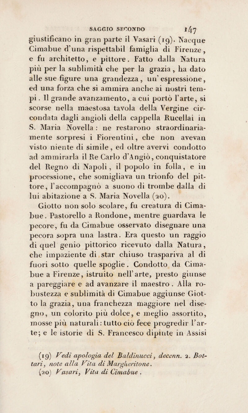 giustificano in gran parte il Vasari (19). Nacque Cimabue d’una rispettabil famiglia di Firenze, e fu architetto, e pittore. Fatto dalla Natura più per la sublimità che per la grazia , ha dato alle sue figure una grandezza, un’espressione, ed una forza che si ammira anche ai nostri tem¬ pi . Il grande avanzamento, a cui portò l’arte, si scorse nella maestosa tavola della Vergine cir¬ condata dagli angioli della cappella Rucellai in S. Maria Novella : ne restarono straordinaria¬ mente sorpresi i Fiorentini, che non avevan visto niente di simile, ed oltre avervi condotto ad ammirarla il Re Carlo d’Angiò, conquistatore del Regno di Napoli, il popolo in folla, e in processione, che somigliava un trionfo del pit¬ tore, l’accompagnò a suono di trombe dalla di lui abitazione a S. Maria Novella (20). Giotto non solo scolare, fu creatura di Cima- bue. Pastorello a Rondone, mentre guardava le pecore, fu da Cimabue osservato disegnare una pecora sopra una lastra. Era questo un raggio di quel genio pittorico ricevuto dalla Natura, che impaziente di star chiuso traspariva al di fuori sotto quelle spoglie. Condotto da Cima- bue a Firenze, istruito nell’arte, presto giunse a pareggiare e ad avanzare il maestro . Alla ro¬ bustezza e sublimità di Cimabue aggiunse Giot¬ to la grazia, una franchezza maggiore nel dise¬ gno, un colorito più dolce, e meglio assortito, mosse più naturali: tutto ciò fece progredir l’ar¬ te; e le istorie di S. Francesco dipinte in Assisi (19) Vedi apologia del Baldi micci, dee euri. 2, Bot- tari, note alla Vita di Marg/ieritone. {20J Vasari, Vita di Cimabue .