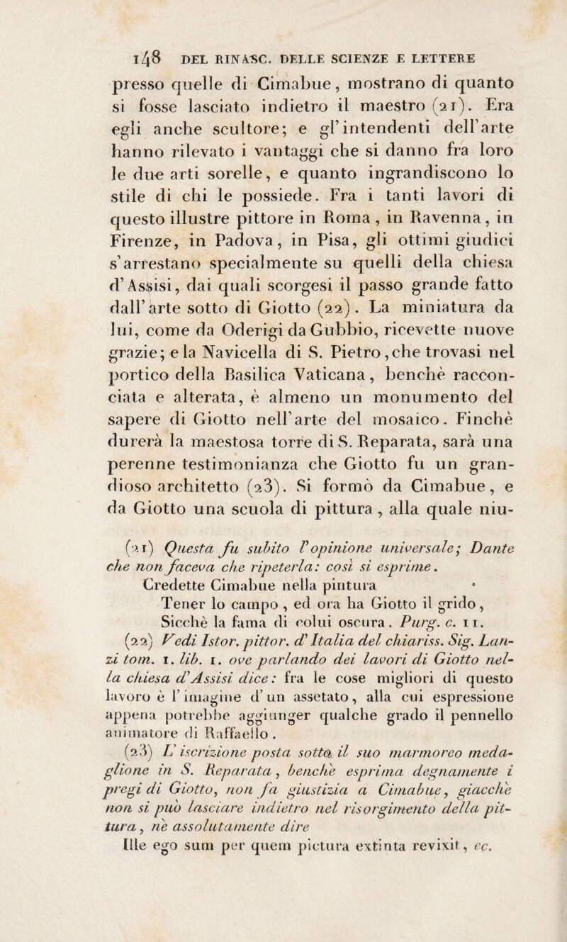 presso quelle di Cimabue, mostrano di quanto si fosse lasciato indietro il maestro (21). Era egli anche scultore; e gl’intendenti dell’arte hanno rilevato i vantaggi che si danno fra loro le due arti sorelle, e quanto ingrandiscono lo stile di chi le possiede. Fra i tanti lavori di questo illustre pittore in Roma , in Ravenna, in Firenze, in Padova, in Pisa, gli ottimi giudici s’arrestano specialmente su quelli della chiesa d’Assisi, dai quali scorgesi il passo grande fatto dall’arte sotto di Giotto (22). La miniatura da lui, come da Oderigi da Gubbio, ricevette nuove grazie; eia Navicella di S. Pietro,che trovasi nel portico della basilica Vaticana, benché raccon¬ ciata e alterata, è almeno un monumento del sapere di Giotto nell’arte del mosaico. Finché durerà la maestosa torre di S. Reparata, sarà una perenne testimonianza che Giotto fu un gran¬ dioso architetto (23). Si formò da Cimabue, e da Giotto una scuola di pittura, alla quale niu- (‘>.1) Questa fu subito Vopinione universale; Dante che non faceva che ripeterla: così si esprime. Credette Cimabue nella pintura Tener lo campo , ed ora ha Giotto il grido, Sicché la fama di colui oscura. Purg. c. 11. (22) Vedi Istor. pittor. di Italia del chiariss. Sig. Lan¬ zi tom. 1. lib. 1. ove parlando dei lavori di Giotto nel¬ la chiesa d’Assisi dice : fra le cose migliori di questo lavoro è rimaglile d’un assetato, alla cui espressione appena potrebbe aggiunger qualche grado il pennello animatore di Raffaello. (9.3) L iscrizione posta, sotto il suo marmoreo meda¬ glione in S. Reparata, benché esprima degnamente i pregi di Giotto, non fa giustizia a Cimabue, giacche non si può lasciare indietro nel risorgimento della pit¬ tura , ne assolutamente dire Rie ego sunti per quem pittura extinta revixit, ec.