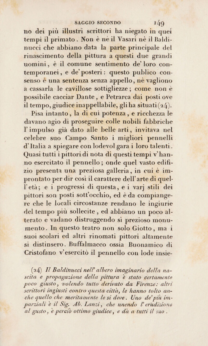 Do dei più illustri scrittori ha niegato in quei tempi il primato . Non è nè il Yasari nè il Baldi- nucci che abbiano data la parte principale del rinascimento della pittura a questi due grandi uomini, è il comune sentimento de’ loro con¬ temporanei, e de’posteri: questo publico con¬ senso è una sentenza senza appello, nè vagliono a cassarla le cavillose sottigliezze ; come non è possibile cacciar Dante, e Petrarca dai posti ove il tempo, giudice inappellabile, gli ha situati 0»4). Pisa intanto, la di cui potenza, e ricchezza le davano agio di proseguire colle nobili fabbriche F impulso già dato alle belle arti, invitava nel celebre suo Campo Santo i migliori pennelli d’Italia a spiegare con lodevol gara i loro talenti. Quasi tutti i pittori di nota di questi tempi v’ han¬ no esercitato il pennello ; onde quel vasto edili¬ zio presenta una preziosa galleria, in cui è im¬ prontato per dir così il carattere dell’arte di quel- Petà; e i progressi di questa, e i varj stili dei pittori son posti sott’occhio, ed è da compiange¬ re che le locali circostanze rendano le ingiurie del tempo più sollecite , ed abbiano un poco al¬ terato e vadano distruggendo sì prezioso monu¬ mento. In questo teatro non solo Giotto, ma i suoi scolari ed altri rinomati pittori altamente si distinsero. Buffalmacco ossia Buonamico di Cristofano v’esercitò il pennello con lode insie- (24) II Baldinucci nell’ albero imaginario della na¬ scita e propagazione della pittura e stato certamente poco giusto, volendo tutto derivato da Firenze: altri scrittori ingiusti contro questa citta, le hanno tolto an¬ che quello che meritamente le si deve. Uno del piu im¬ parziali e il Sig. Ab. Lanzi, che unendo V erudizione al gusto, e perciò ottimo giudice, e da a tutti il suo ,