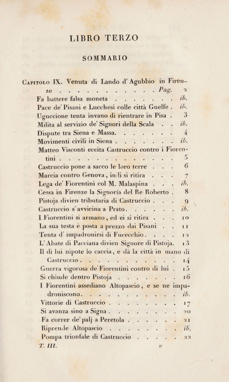 LIBRO TERZO SOMMARIO Capitolo IX. Venuta di Landò d’ Agubbio in Firén ..P ag' Fa battere falsa moneta ...... Pace de’Pisani e Lucchesi colle città Guelfe Uguccione tenta invano di rientrare in Pisa Milita al servizio de’ Signori della Scala Dispute tra Siena e Massa. Movimenti civili in Siena. Matteo Visconti eccita Castruccio contro i Fioren- . . tf tini.. Castruccio pone a sacco le loro terre . Marcia contro Genova, indi si ritira Lega de’ Fiorentini col M. Malaspina . Cessa in Firenze la Signoria del Re Roberto Pistoja divien tributaria di Castruccio . Castruccio s’avvicina a Prato. I Fiorentini si armano, ed ei si ritira . La sua testa è posta a prezzo dai Pisani . Tenta d’ impadronirsi di Fucecchio. . . L’Abate di Pacciana divien Signore di Pistoja II di lui nipote io caccia, e dà la città in rn Castruccio .......... Guerra vigorosa de’Fiorentini contro di lui Si chiude dentro Pistoja. I Fiorentini assediano Altopaseio, e se ne droniscono. Vittorie di Castruccio . Si avanza sino a Signa . Rip rende Altopaseio Pompa trionfale di Castruccio T. III. 2 ih. ih. 3 ih. 4 ih. 6 7 il). 8 9 ih. 10 11 1 2 13 io di i i 1 mpa- ib. 11 90 ih. 2 2 V Gì 09