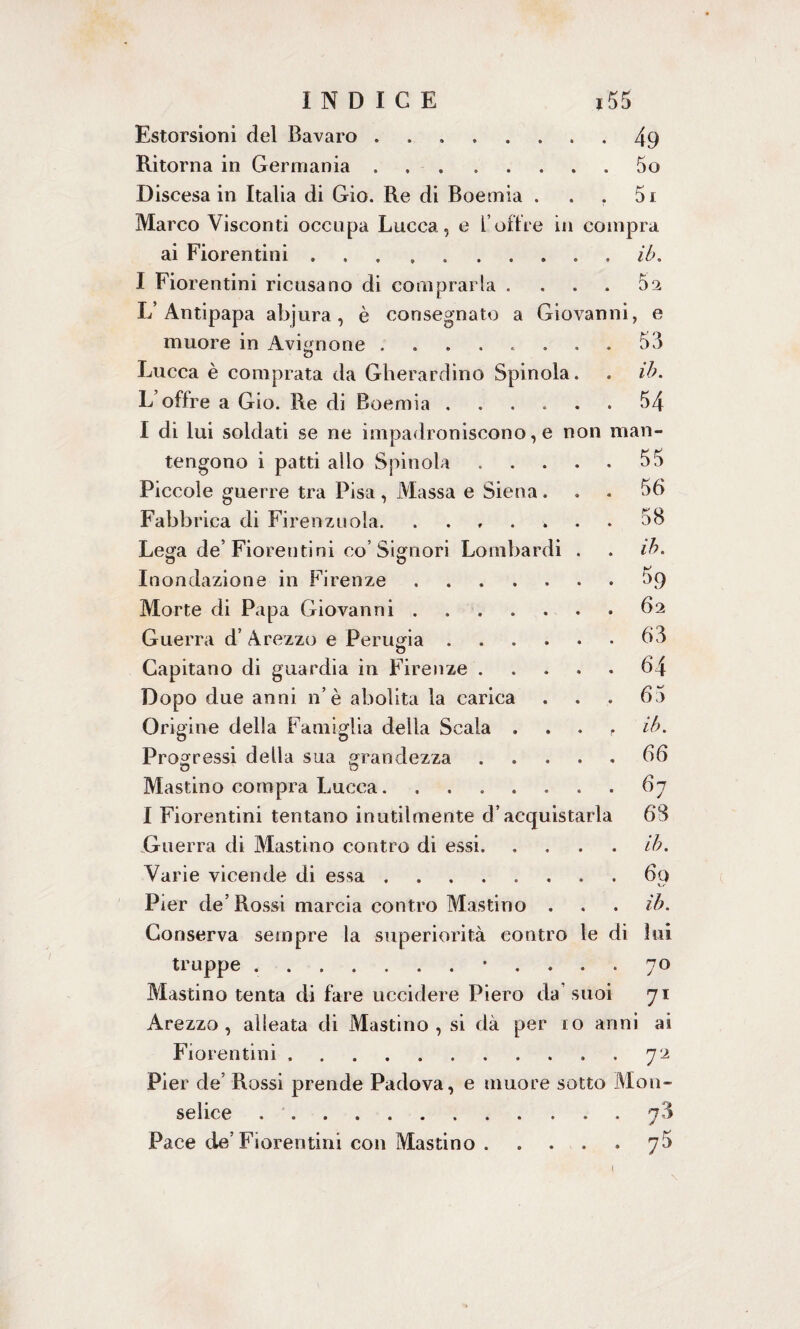 Estorsioni del Bavaro ..... Ritorna in Germania ..... Discesa in Italia di Gio. Re di Boemia Marco Visconti occupa Lucca, e l’offre in compra ai Fiorentini ... ...... I Fiorentini ricusano di comprarla . L’ Antipapa abjura, è consegnato a Giovan muore in Avignone Lucca è comprata da Gherardino Spinola. L offre a Gio. Re di Boemia. I di lui soldati se ne impadroniscono, e non tengono i patti allo Spinola .... Piccole guerre tra Pisa, Massa e Siena. Fabbrica di Firenzuola. Lega de’Fiorentini co’Signori Lombardi . Inondazione in Firenze. Morte di Papa Giovanni. Guerra d’ Arezzo e Perugia. o Capitano di guardia in Firenze .... Dopo due anni n’è abolita la carica Origine della Famiglia della Scala . Prog ressi della sua grandezza .... Mastino compra Lucca....... I Fiorentini tentano inutilmente d’acquistarl .Guerra di Mastino contro dì essi. Varie vicende di essa. Pier de’Rossi marcia contro Mastino . Conserva sempre la superiorità contro le truppe ..• Mastino tenta di fare uccidere Piero da suoi Arezzo, alleata di Mastino, si dà per io anni ai Fiorentini.. 72 Pier de’ Rossi prende Padova, e muore sotto M011- selice.7$ Pace de’Fiorentini con Mastino . . . . y5 49 50 5 j ib. h' 02 li, e 53 ib. 54 nan- 55 56 58 ih. $9 62 63 64 65 ih. 66 67 68 ih. 6q ih. [i lui 70 71 \