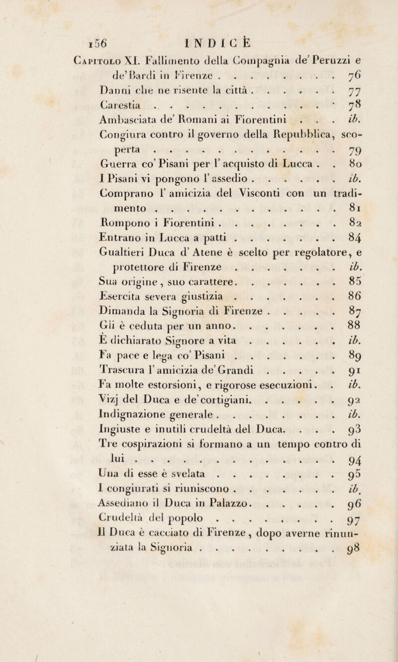 Capitolo XI. Fallimento della Compagnia de’Peruzzi e de’Bardi in Firenze.76 Danni che ne risente la città ...... 77 Carestia. *78 Ambasciata de’ Romani ai Fiorentini . . . ib. Congiura contro il governo della Repubblica, sco¬ perta ..79 Guerra co Pisani per 1’ acquisto di Lucca . . 80 I Pisani vi pongono l’assedio ...... ib. Comprano 1’ amicizia del Visconti con un tradi¬ mento .81 Rompono i Fiorentini.82 Entrano in Lucca a patti.84 Gualtieri Duca d’Atene è scelto per regolatore, e protettore di Firenze.ib. Sua origine, suo carattere.85 Esercita severa giustizia.86 Dimanda la Signoria di Firenze.87 Gli è ceduta per un anno.88 E dichiarato Signore a vita.ib. Fa pace e lega co’ Pisani.89 Trascura l’amicizia de’Grandi.91 Fa molte estorsioni, e rigorose esecuzioni. . ib. Vizj del Duca e de cortigiani.92 Indignazione generale.ib. Ingiuste e inutili crudeltà del Duca. ... 93 Tre cospirazioni si formano a un tempo contro di lui.94 Una di esse è svelata.95 I congiurati si riuniscono.ib. Assediano il Duca in Palazzo.96 Crudeltà del popolo.97 II Duca è cacciato di Firenze, dopo averne rinun¬ zi a la la Signoria.98