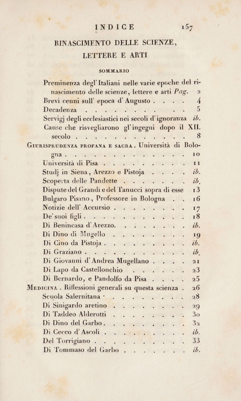 RINASCIMENTO DELLE SCIENZE, LETTERE E ARTI SOMMARIO Preminenza degl’Italiani nelle varie epoche del ri- nascimento delle scienze, lettere e arti Pag. 2 Brevi cenni sull’ epoca d’ Augusto .... 4 Decadenza. . 5 Servigj degli ecclesiastici nei secoli d’ignoranza ib. Cause che risvegliarono gl’ingegni dopo il XII. secolo.$ Giurisprudenza profana e sacra. Università di Bolo¬ gna .io Università di Pisa.11 Studj in Siena, Arezzo e Pistoja .... ib. Scoperta delle Pandette.ib. Dispute del Grandi e del fan ucci sopra di esse 13 Bulgaro Pisano, Professore in Bologna . , 16 Notizie dell’ Accursio.17 De’suoi figli.18 Di Benincasa d’Arezzo.ib. Di Dino di Mugello.19 Di Cino da Pistoja.. . ib. Di Graziano.ib 0 Di Giovanni d’Andrea Mugellano . . . . 21 Di Lapo da Castellonchio.23 Di Bernardo, e Pandolfo da Pisa . . . . 2 5 Medicina . Riflessioni generali su questa scienza . 26 Scuola Salernitana *.28 Di Sinigardo aretino.. 29 Di Taddeo Alderotti.3o Di Dino del Garbo.32 Di Cecco d’Ascoli ..ib. Del Torrigiano.33 Di Tommaso del Garbo ....... ib.