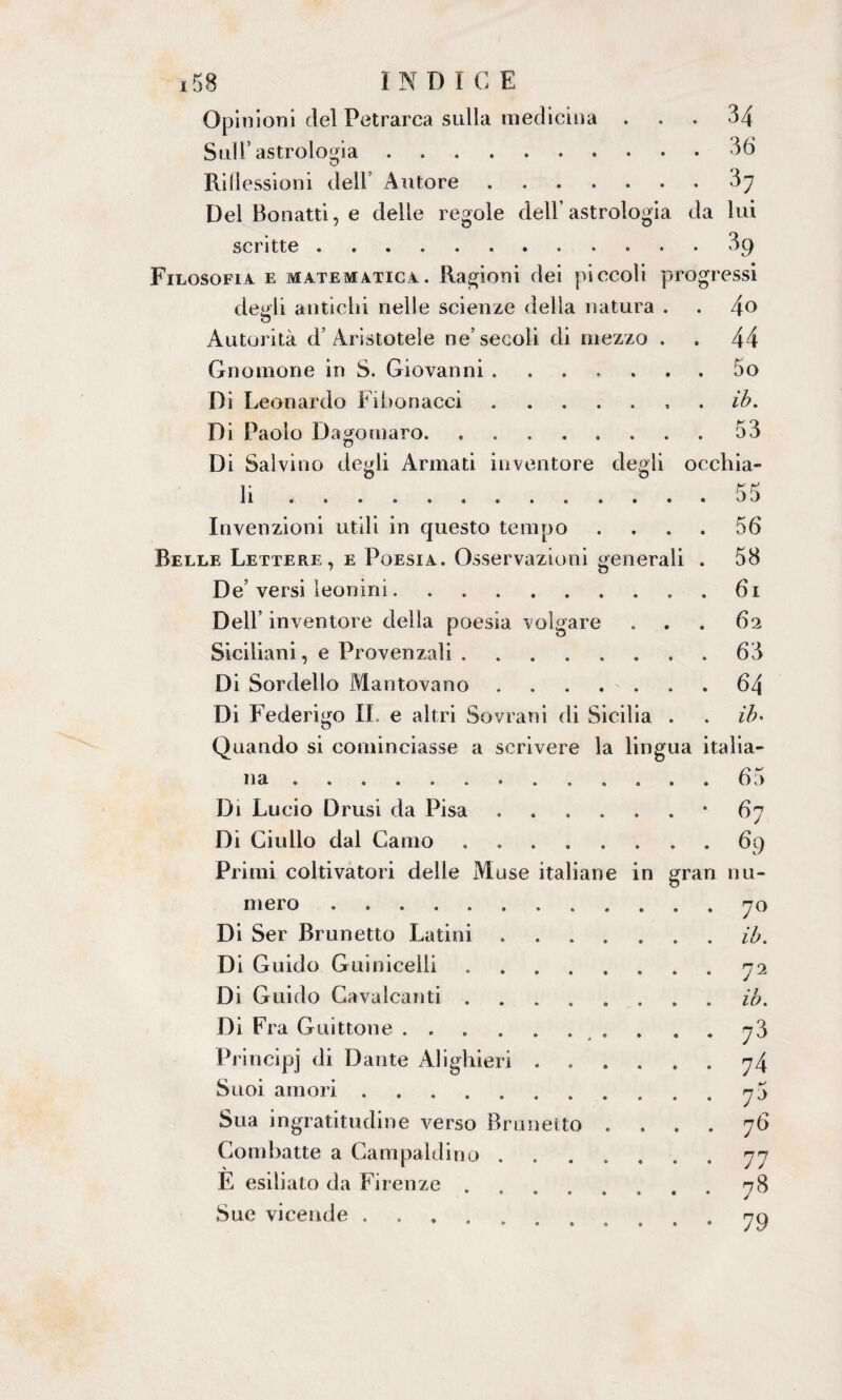 Opinioni del Petrarca sulla medicina ... 34 Sull* astrologia.36 Riflessioni dell Autore.37 Del Bonatti, e delle regole dell’astrologia da lui scritte.39 Filosofia e matematica. Ragioni dei piccoli progressi degli antichi nelle scienze delia natura . . 4° Autorità d’Aristotele ne’secoli di mezzo . . 44 Gnomone in S. Giovanni ....... 5o Di Leonardo Fibonacci.ih. Di Paolo D agomaro. 53 Di Salvino degli Armati inventore degli occhia¬ li ..55 Invenzioni utili in questo tempo .... 56 Belle Lettere, e Poesia. Osservazioni generali . 58 De’ versi leonini.61 Dell’ inventore della poesia volgare . . . 62 Siciliani, e Provenzali.63 Di Sordello Mantovano ....... 64 Di Federigo IL e altri Sovrani di Sicilia . . ih- Quando si cominciasse a scrivere la lingua italia¬ na .65 Di Lucio Drusi da Pisa.*67 Di Giulio dal Canio.69 Primi coltivatori delle Muse italiane in gran nu¬ mero .70 Di Ser Brunetto Latini.ih. Di Guido Guinicelli.72 Di Guido Cavalcanti.ih. Di Fra G uittone. Principj di Dante Alighieri . Suoi amori. Sua ingratitudine verso Brunetto .... 76 Combatte a Campaldino.77 E esiliato da Firenze.78 Sue vicende. . ^o