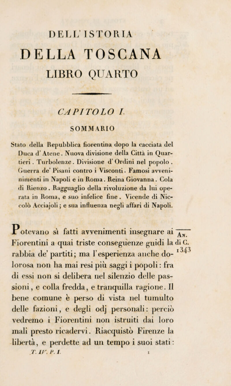 DELL’ISTORIA DELLA TOSCANA LIBRO QUARTO CAPITOLO I. SOMMARIO Stato della Repubblica fiorentina dopo la cacciata del Duca d’ Atene. Nuova divisione della Città in Quar¬ tieri . Turbolenze. Divisione d’Ordini nel popolo . Guerra de’ Pisani contro i Visconti. Famosi avveni- nimenti in Napoli e in Roma. Reina Giovanna. Cola di Rienzo. Ragguaglio della rivoluzione da lui ope¬ rata in Roma, e suo infelice fine . Vicende di Nic¬ colò Acciajoli ; e sua influenza negli affari di Napoli. Potevano sì fatti avvenimenti insegnare ai Fiorentini a quai triste conseguenze guidi ladiC. rabbia de’ partiti; ma l’esperienza anche do- 1^ lorosa non ha mai resi più saggi i popoli : fra di essi non si delibera nel silenzio delle pas¬ sioni, e colla fredda, e tranquilla ragione. Il bene comune è perso di vista nel tumulto delle fazioni, e degli odj personali : perciò vedremo i Fiorentini non istruiti dai loro mali presto ricadérvi. Riacquistò Firenze la libertà, e perdette ad un tempo i suoi stati : t. ir. p. i.