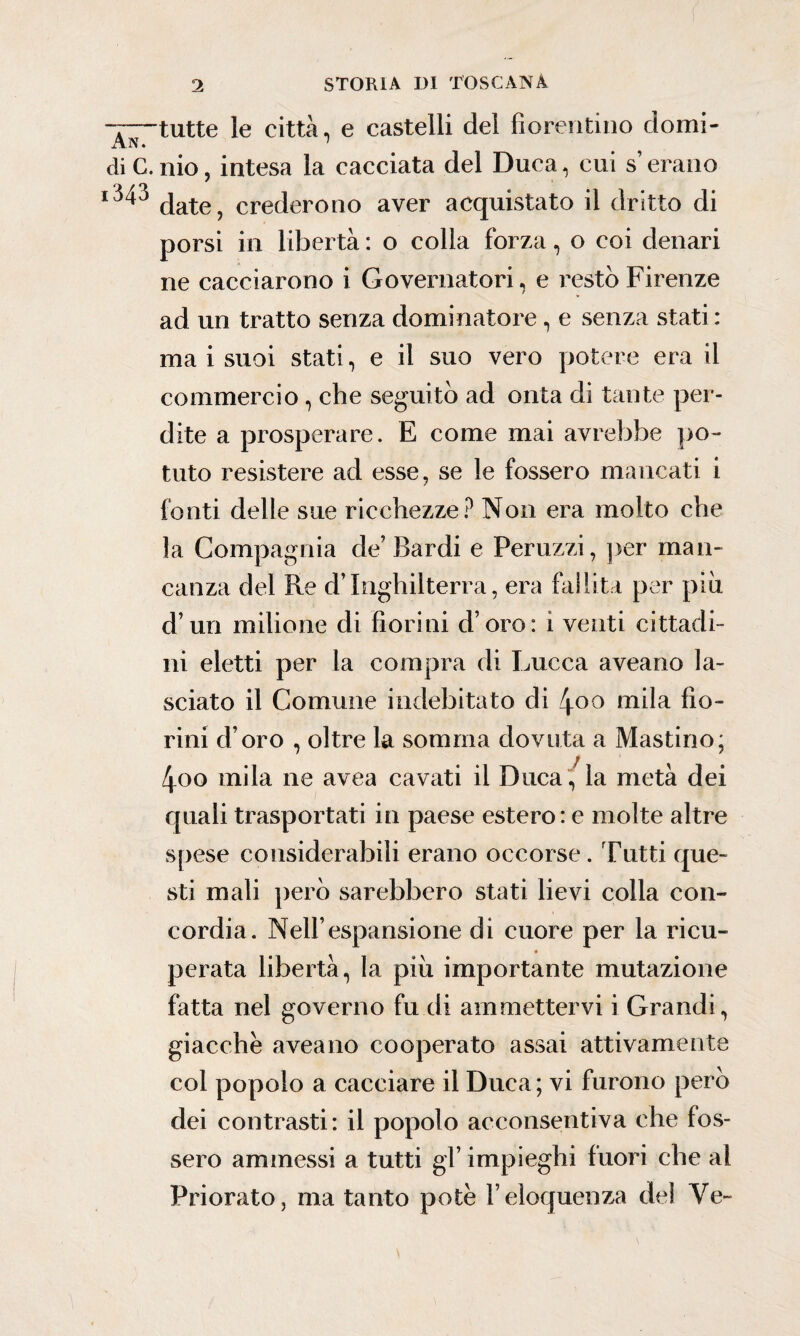 le città, e castelli del fiorentino domi- di C. nio, intesa la cacciata del Duca, cui s’erano date, crederono aver acquistato il dritto di porsi in libertà : o colla forza, o coi denari ne cacciarono i Governatori, e restò Firenze ad un tratto senza dominatore, e senza stati: ma i suoi stati, e il suo vero potere era il commercio , che seguitò ad onta di tante per¬ dite a prosperare. E come mai avrebbe po¬ tuto resistere ad esse, se le fossero mancati i fonti delle sue ricchezze? Non era molto che la Compagnia de’ Bardi e Peruzzi, per man¬ canza del Re d’Inghilterra, era fallita per più d’un milione di fiorini d’oro: i venti cittadi¬ ni eletti per la compra di Lucca aveano la¬ sciato il Comune indebitato di 4°o mila fio¬ rini d’oro , oltre la somma dovuta a Mastino; 4oo mila ne avea cavati il Duca , la metà dei quali trasportati in paese estero: e molte altre spese considerabili erano occorse. Tutti que¬ sti mali però sarebbero stati lievi colla con¬ cordia. Nell’espansione di cuore per la ricu- perata libertà, la più importante mutazione fatta nel governo fu di ammettervi i Grandi, giacche aveano cooperato assai attivamente col po polo a cacciare il Duca ; vi furono però dei contrasti: il popolo acconsentiva che fos¬ sero ammessi a tutti gl’ impieghi fuori che al Priorato, ma tanto potè l’eloquenza del Ve-