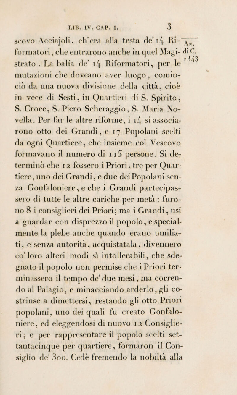 3 scovo Acciajoli, ch’era alla testa de’ i \ Ri- formatori, che entrarono anche in quel Magi- die. strato . La balia de’ i4 Riformatori, per le mutazioni che doveano aver luogo, comin¬ cio da una nuova divisione della città, cioè in vece di Sesti, in Quartieri di S. Spirito, S. Croce, S. Piero Scheraggio, S. Maria No¬ vella. Per far le altre riforme, i Q si associa¬ rono otto dei Grandi, e 17 Popolani scelti da ogni Quartiere, che insieme col Vescovo formavano il numero di ii5 persone. Si de¬ terminò che 12 fossero i Priori, tre per Quar¬ tiere, uno dei Grandi, e due dei Popolani sen¬ za Gonfaloniere, e che i Grandi partecipas¬ sero di tutte le altre cariche per metà : furo¬ no 8 i consiglieri dei Priori; ma i Grandi, usi a guardar con disprezzo il popolo, e special- mente la plebe anche quando erano umilia¬ ti , e senza autorità, acquistatala , divennero co’loro alteri modi sì intollerabili, che sde¬ gnato il popolo non permise che i Priori ter¬ minassero il tempo de’due mesi, ina corren¬ do al Palagio, e minacciando arderlo, gli co¬ strinse a dimettersi, restando gli otto Priori popolani, uno dei quali fu creato Gonfalo¬ niere, ed eleggendosi di nuovo 12 Consiglie¬ ri; e per rappresentare il popolo scelti set- tantacinque per quartiere, formaron il Con¬ siglio de’ 3oo. Cede fremendo la nobiltà alla