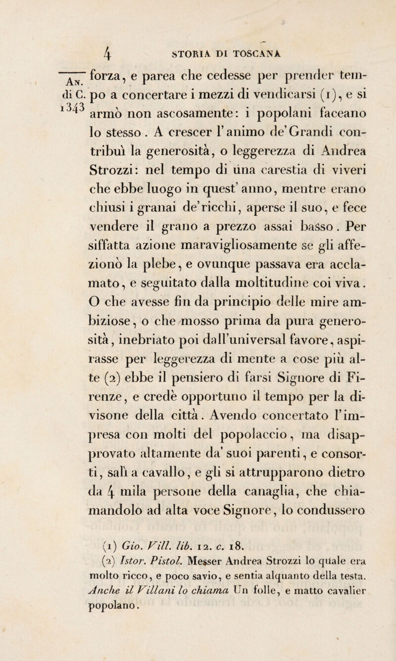 forza, e parea che cedesse per prender tern- di C. po a concertare i mezzi di vendicarsi (i), e si armò non ascosamente: i popolani faceano lo stesso . A crescer l’animo de’Grandi con¬ tribuì la generosità, o leggerezza di Andrea Strozzi: nel tempo di una carestia di viveri che ebbe luogo in quest’ anno, mentre erano chiusi i granai de’ricchi, aperse il suo, e fece vendere il grano a prezzo assai basso . Per siffatta azione maravigliosamente se gli affe¬ zionò la plebe, e ovunque passava era accla¬ mato, e seguitato dalla moltitudine coi viva. O che avesse fin da principio delle mire am¬ biziose , o che mosso prima da pura genero¬ sità, inebriato poi da 11’uni versai favore, aspi¬ rasse per leggerezza di mente a cose piu al¬ te (2) ebbe il pensiero di farsi Signore di Fi¬ renze , e crede opportuno il tempo per la di¬ visone della città. Avendo concertato l’im¬ presa con molti del popolaccio, ma disap¬ provato altamente da’ suoi parenti, e consor¬ ti , salì a cavallo, e gli si attrupparono dietro da 4 mila persone della canaglia, che chia¬ mandolo ad alta voce Signore, lo condussero (1) Gio. Vili. lib. 12. c. 18. (2) Istor. Pistol. Messer Andrea Strozzi lo quale era molto ricco, e poco savio, e sentia alquanto della testa. Anche il Villani lo chiama Un folle, e matto cavalier popolano.