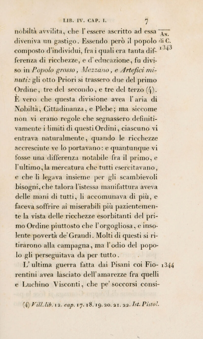 nobiltà avvilita, che l’essere ascritto ad essa diveniva mi gastigo. Essendo però il popolo 'liC. composto d’individui, fra i quali era tanta dif- 1 ^ ferenza di ricchezze, e d’educazione, fu divi¬ so in Popolo grosso, Mezzano, e Artefici mi¬ nuti: gli otto Priori si trassero due del primo Ordine, tre del secondo, e tre del terzo (4). E vero che questa divisione avea l’aria di Nobiltà, Cittadinanza, e Plebe; ma siccome non vi erano regole che segnassero definiti¬ vamente i limiti di questi Ordini, ciascuno vi entrava naturalmente, quando le ricchezze accresciute ve lo portavano: e quantunque vi fosse una differenza notabile fra il primo, e l’ultimo,la mercatura che tutti esercitavano, e che li legava insieme per gli scambievoli bisogni, che talora Fistessa manifattura aveva delle mani di tutti, li accomunava di piu, e faceva soffrire ai miserabili più pazientemen¬ te la vista delle ricchezze esorbitanti del pri¬ mo Ordine piuttosto che l’orgogliosa, e inso¬ lente povertà de’Grandi. Molti di questi si ri¬ tirarono alla campagna, ma l’odio del popo¬ lo gli perseguitava da per tutto. L’ultima guerra fatta dai Pisani coi Fio- 1344 rentini avea lasciato dell’amarezze fra quelli e Luchino Visconti, che pe’soccorsi consi- (4) Vili* lib. ì 2. cap. 17. 18. 19. 20. ai. 22. Ist. Pista l.