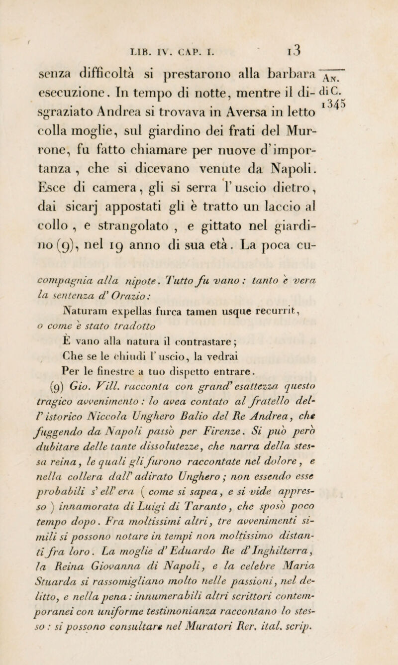 f LIB. IV. CAP. I. ' l3 senza difficoltà si prestarono alla barbara esecuzione. In tempo di notte, mentre il di¬ sgraziato Andrea si trovava in Aversa in letto colla moglie, sul giardino dei frati del Mur- rone, fu fatto chiamare per nuove d’impor¬ tanza , che si dicevano venute da Napoli. Esce di camera, gli si serra l’uscio dietro, dai sicarj appostati gli è tratto un laccio al collo , e strangolato , e gittato nel giardi¬ no (9), nel 19 anno di sua età. La poca cu- An. diC. 134 compagnia alla nipote. Tutto fu vano: tanto e vera la sentenza d' Orazio: Naturarli expellas turca tamen usque recurrit, o come e stato tradotto \ E vano alla natura il contrastare; Che se le chiudi 1 uscio, la vedrai r 7 Per le finestre a tuo dispetto entrare. (9) Gio. Vili, racconta con grand' esattezza questo tragico avvenimento : lo avea contato al fratello del- fuggendo da Napoli passo per Firenze. Si puh pero dubitare delle tante dissolutezze, che narra della stes¬ sa reina, le quali gli furono raccontate nel dolore, e nella collera da IP adirato Unghero; non essendo esse probabili s'eli' era ( come si sapea, e si vide appres¬ so ) innamorata di Luigi di Taranto, che sposo poco tempo dopo. Fra moltissimi altri, tre avvenimenti si¬ mili si possono notare in tempi non moltissimo distan¬ ti fra loro. La moglie d’Eduardo Re d'Inghilterra, la Reina Giovanna di Napoli, e la celebre Maria. Stuarda si rassomigliano molto nelle passioni, nel de¬ litto, e nella pena : innumerabili altri scrittori contem¬ poranei con uniforme testimonianza raccontano lo stes¬ so : si possono consultare nel Muratori Rer. ital. scrip. vi