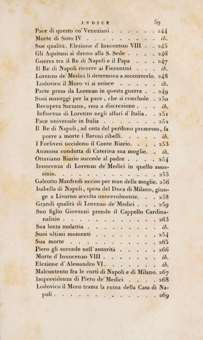 Pace eli questo co’Veneziani.244 Morte di Sisto IV.ib. Sue qualità. Elezione d Innocenzo Vili . . 245 Gli Aquitani si danno alla S. Sede .... 246 Guerra tra il Re di Napoli e il Papa . . . 247 Il Re di Napoli ricorre ai Fiorentini . . . ib. Lorenzo de Medici li determina a soccorrerlo. 248 Lodovico il Moro vi si unisce.ib. Parte presa da Lorenzo in questa guerra . . 249 Suoi maneggi per la pace , che si conclude . 2 5o Recupera Sarzana, resa a discrezione . . . ib. Influenza di Lorenzo negli affari d’Italia . . 25i Pace universale in Italia.262 Il Re di Napoli, ad onta del perdono promesso, fa porre a morte i Baroni ribelli.ib. 1 Forlivesi uccidono il Conte Riario. . . . 253 Animosa condotta di Caterina sua moglie. . ib. Ottaviano Riario succede al padre . . . .25\ Innocenza di Lorenzo de’Medici in quello assas¬ sinio.255 Galeotto Manfredi ucciso per man della moglie. 2 56 Isabella di Napoli, sposa del Duca di Milano, giun¬ ge a Livorno accolta onorevolmente. . .2 58 Grandi qualità di Lorenzo de’Medici . . . 259 Suo figlio Giovanni prende il Cappello Cardina- nalizio.263 Sua lenta malattia.ib. Suoi ultimi momenti.254 Sua morte.265 Piero gli succede nell’ autorità .... « 266 Morte d’Innocenzo Vili.ib. Elezione d’ Alessandro VI.ib. Malcontento fra le corti di Napoli e di Milano. 267 Imprevidenza di Piero de’Medici .... 268 Lodovico il Moro trama la ruina della Casa di Na¬ poli • ••••..,.269