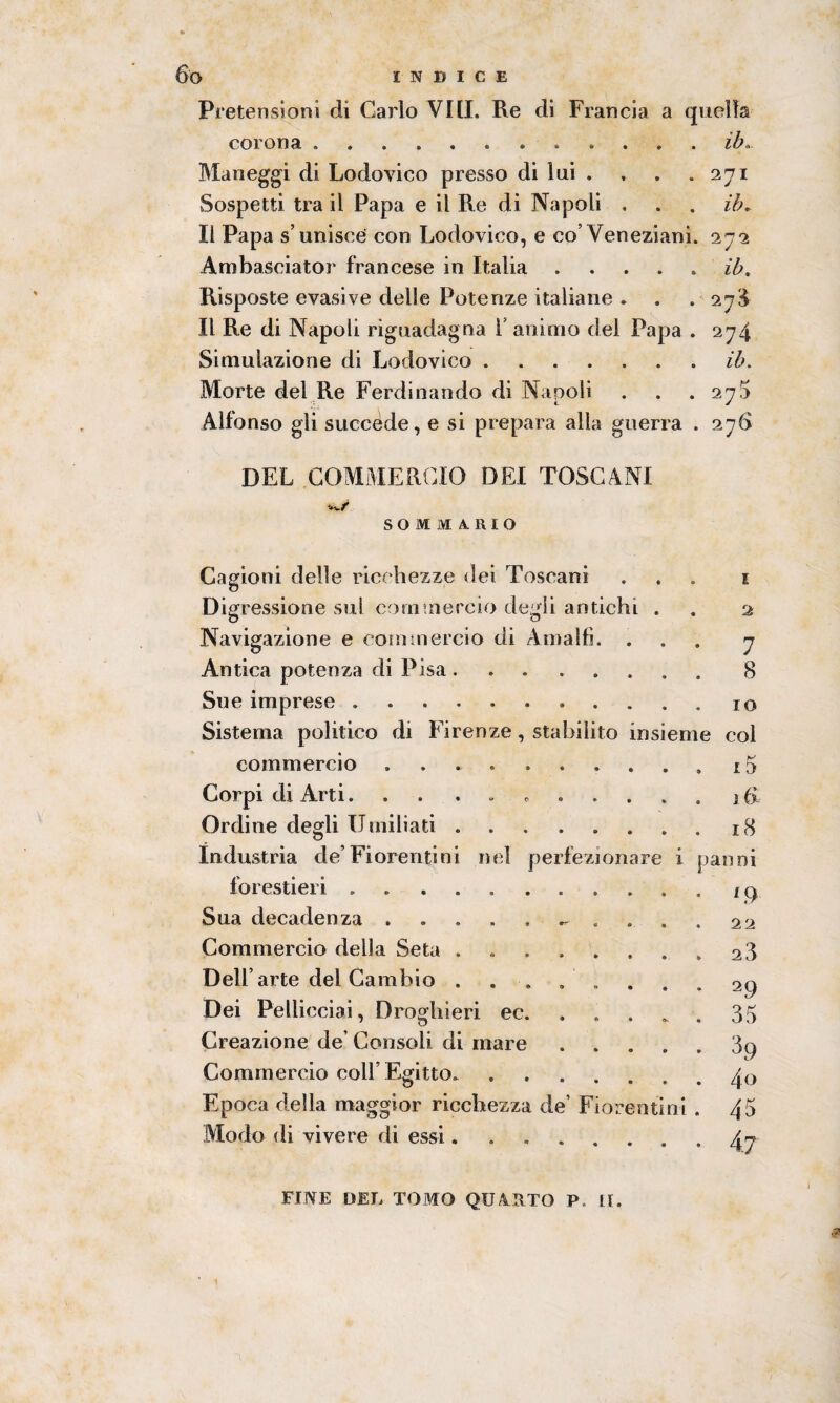 Pretensioni di Carlo Viti. Re di Francia a quella corona ..ih. Maneggi di Lodovico presso di lui . , . .271 Sospetti tra il Papa e il Re di Napoli . . . ih. Il Papa s’unisce con Lodovico, e co’Veneziani. 272 Ambasciato!' francese in Italia .... ib. Risposte evasive delle Potenze italiane . . .27$ Il Re di Napoli riguadagna 1 animo del Papa . 274 Simulazione di Lodovico.ih. Morte del Re Ferdinando di Napoli . . . 27$ Alfonso gli succède, e si prepara alla guerra . 27# DEL COMMERCIO DEI TOSCANI SOMMARIO Cagioni delle ricchezze dei Toscani ... 1 Digressione sul commercio degli antichi . . 2 Navigazione e commercio di Amalfi. ... 7 Antica potenza di Pisa ........ 8 Sue imprese.. io Sistema politico di Firenze, stabilito insieme col commercio .. Corpi di Arti... ....... Ordine degli Umiliati .. Industria de’Fiorentini nel perfezionare i forestieri .. Sua decadenza . ^ . Commercio della Seta ....... Dell’arte del Cambio ....... Dei Pellicciai, Droghieri ec. Creazione de’ Consoli di mare .... Commercio coll’Egitto. ...... Epoca della maggior ricchezza de’ Fiorentini Modo di vivere di essi...... 15 16 18 ^anni L9 22 23 29 35 39 4<> 45 4.7 FINE DEL TOMO QU&UTO P li.