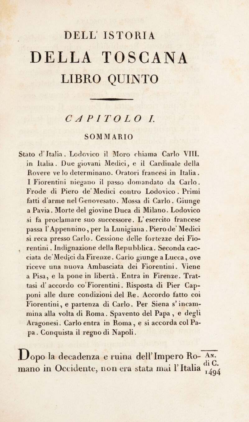 DELL ISTORIA DELLA TOSCANA LIBRO QUINTO CAPITOLO I. SOMMARIO Stato d’Italia. Lodovico il Moro chiama Carlo Vili, in Italia. Due giovani Medici, e il Cardinale della Rovere ve lo determinano. Oratori francesi in Italia . I Fiorentini niegano il passo domandato da Carlo. Frode di Piero de’ Medici contro Lodovico . Primi fatti d’arme nel Genovesato. Mossa di Carlo. Giunge a Pavia. Morte del giovine Duca di Milano. Lodovico si fa proclamare suo successore. L’esercito francese passa l’Appennino, per la Lunigiana . Piero de Medici si reca presso Carlo. Cessione delle fortezze dei Fio- , rentini. Indignazione della Repubblica. Seconda cac¬ ciata de Medici da Firenze. Carlo giunge a Lucca, ove riceve una nuova Ambasciata dei Fiorentini. Viene a Pisa, e la pone in libertà. Entra in Firenze. Trat¬ tasi d’accordo co Fiorentini. Risposta di Pier Cap¬ poni alle dure condizioni del Re. Accordo fatto coi Fiorentini, e partenza di Carlo. Per Siena s’incam¬ mina alla volta di Roma. Spavento del Papa , e degli Aragonesi. Carlo entra in Roma, e si accorda col Pa¬ pa. Conquista il regno di Napoli. Dopo la decadenza e mina dell’ Impero Ro¬ mano in Occidente, non era stata mai l'Italia An. di c. 1494