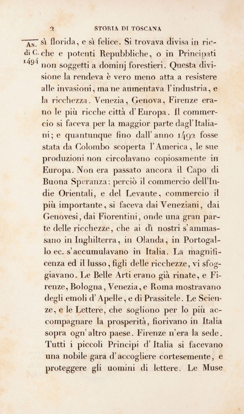 • ) 9 STORTA. DI TOSCANA ^7 si florida, e si felice. Si trovava divisa in ric- di C. che e potenti Repubbliche, o in Principati j49 t non soggetti a dominj forestieri. Questa divi¬ sione la rendeva è vero meno atta a resistere alle invasioni, mane aumentava l’industria, e la ricchezza. Venezia, Genova, Firenze era¬ no le più ricche città d’ Europa. Il commer¬ cio si faceva per la maggior parte dagl’Italia¬ ni; e quantunque fino dall’anno i/pp fosse stata da Colombo scoperta YAmerica, le sue produzioni non circolavano copiosamente in Europa. Non era passato ancora il Capo di Buona Speranza: perciò il commercio dell’In- die Orientali, e del Levante, commercio il più importante, si faceva dai Veneziani, dai Genovesi, dai Fiorentini, onde una gran par¬ te delle ricchezze, che ai di nostri s’ammas¬ sano in Inghilterra, in Olanda, in Portogal¬ lo ec. s’accumulavano in Italia. La magnifi¬ cenza ed il lusso, figli delle ricchezze, vi sfog¬ giavano. Le Belle Arti erano già rinate, e Fi¬ renze, Bologna, Venezia, e Roma mostravano degli emoli d’Apelle, e di Prassitele. Le Scien¬ ze, e le Lettere, che sogliono per lo più ac¬ compagnare la prosperità, fiorivano in Italia sopra ogn’altro paese. Firenze n era la sede. Tutti i piccoli Principi d’Italia si facevano una nobile gara d’accogliere cortesemente, e proteggere gli uomini di lettere. Le Muse