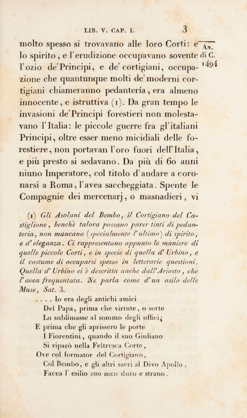 molto spesso si trovavano alle loro Corti: e“^~ 10 spirito , e l’erudizione occupavano sovente di C. l’ozio de’Principi, e de’cortigiani, occupa-*^4 zione che quantunque molti de’moderni cor¬ tigiani chiameranno pedanteria, era almeno innocente, e istruttiva (i). Da gran tempo le invasioni de’Principi forestieri non molesta¬ vano l’Italia: le piccole guerre fra gl’italiani Principi, oltre esser meno micidiali delle fo¬ restiere, non portavan l’oro fuori dell’Italia, e piu presto si sedavano. Da più di 60 anni niuno Imperatore, col titolo d’andare a coro¬ narsi a Roma, Favea saccheggiata. Spente le Compagnie dei mercenarj, o masnadieri, vi (i) Gli Asolarli del Bembo, il Cortigiano del Ca¬ stiglione , benché talora possano parer tinti di pedan¬ teria, non mancano (specialmente Vultimo} di spirito, e d’ eleganza. Ci rappresentano appunto le maniere di quelle piccole Corti, e in specie di quella d’ Urbino, e 11 costume di occuparsi spesso in letterarie questioni. Quella d’ Urbino ci e descritta anche dall’Ariosto, che V avea frequentata. Rie parla come d’un asilo delle Muse} Sat. 3. .... Io era degli antichi amici Del Papa, prima che virtute, o sorte Lo sublimasse al sommo degli uffici^ E prima che gli aprissero le porte I Fiorentini, quando il suo Giuliano Si riparò nella Feìtresca Corte, Ove col formator del Cortigiano, Col Bembo, e gli altri sacri al Divo Apollo , Facea 1 esilio suo men duro e strano.