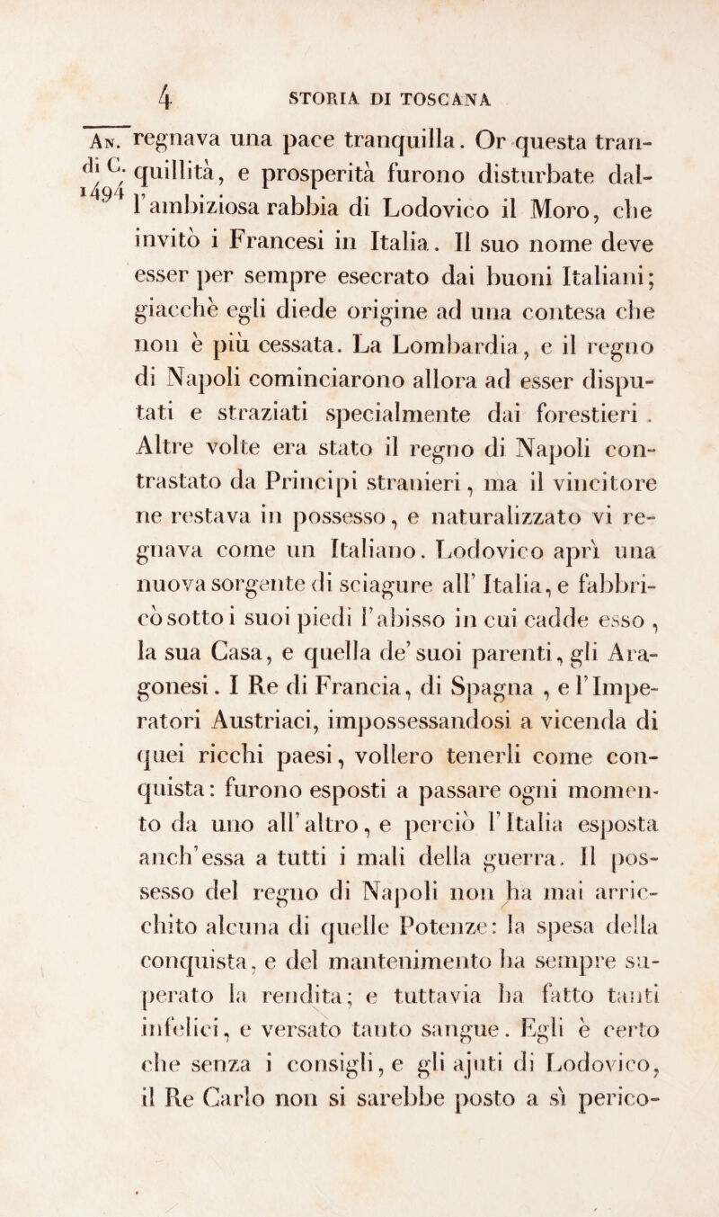 AnTregnava una pace tranquilla. Or questa trari- C; quillità, e prosperità furono disturbate dal- 1 ambiziosa rabbia di Lodovico il Moro, cbe invitò i Francesi in Italia. Il suo nome deve esser per sempre esecrato dai buoni Italiani ; giacche egli diede origine ad una contesa che non è più cessata. La Lombardia, e il regno di Napoli cominciarono allora ad esser dispu¬ tati e straziati specialmente dai forestieri , Altre volte era stato il regno di Napoli con¬ trastato da Principi stranieri, ma il vincitore ne restava in possesso, e naturalizzato vi re¬ gnava come un Italiano. Lodovico aprì una nuova sorgente di sciagure all’ Italia, e fabbri¬ cò sottoi suoi piedi l’abisso in cui cadde esso , la sua Casa, e quella de’suoi parenti, gli Ara¬ gonesi . I Re di Francia, di Spagna , e YImpe¬ ratori Austriaci, impossessandosi a vicenda di quei ricchi paesi, vollero tenerli come con¬ quista : furono esposti a passare ogni momen¬ to da uno all’altro, e perciò l’Italia esposta anch’essa a tutti i mali della guerra. Il pos¬ sesso del regno di Napoli non ha inai arric¬ chito alcuna di quelle Potenze: la spesa della conquista, e del mantenimento ha sempre su¬ perato la rendita; e tuttavia ha fatto tanti infelici, e versato tanto sangue. Egli e certo che senza i consigli, e gli ajliti di Lodovico, il Re Carlo non si sarebbe posto a sì perico-